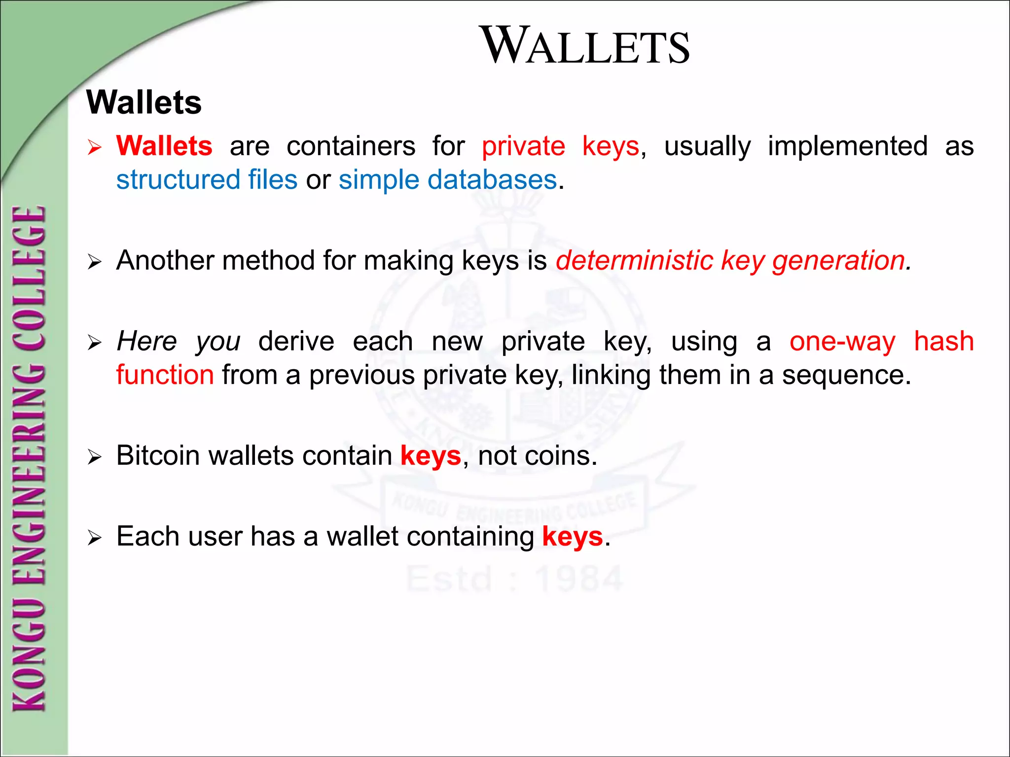 WALLETS
Wallets
 Wallets are containers for private keys, usually implemented as
structured files or simple databases.
 Another method for making keys is deterministic key generation.
 Here you derive each new private key, using a one-way hash
function from a previous private key, linking them in a sequence.
 Bitcoin wallets contain keys, not coins.
 Each user has a wallet containing keys.
 