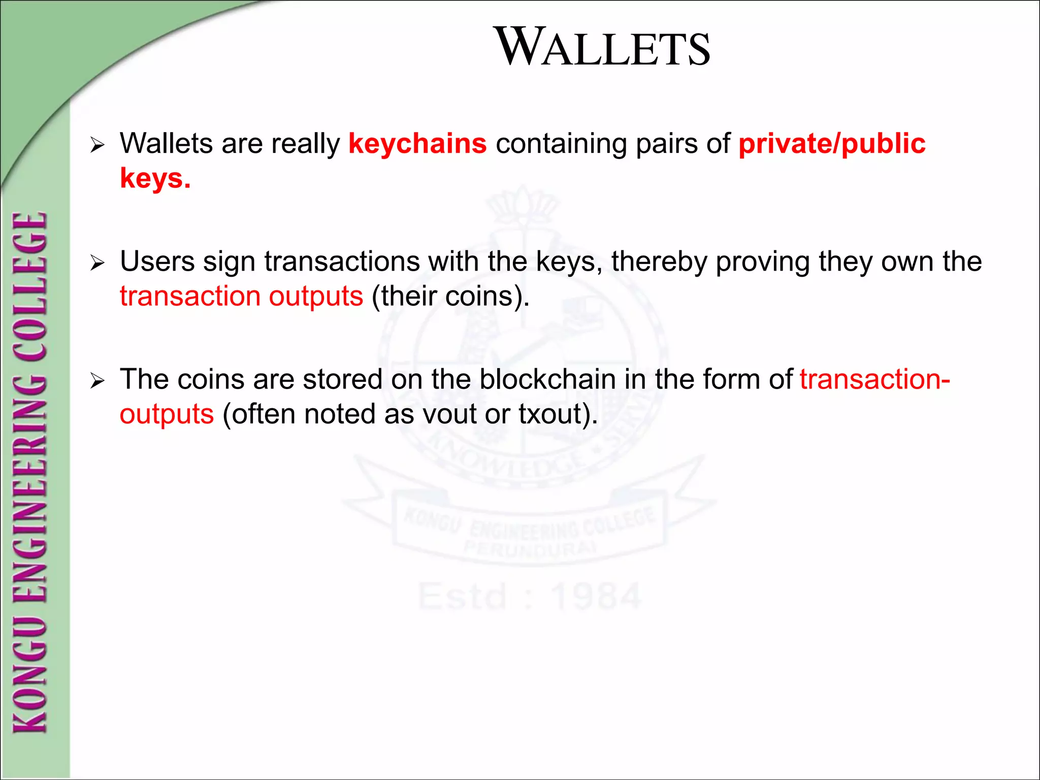 WALLETS
 Wallets are really keychains containing pairs of private/public
keys.
 Users sign transactions with the keys, thereby proving they own the
transaction outputs (their coins).
 The coins are stored on the blockchain in the form of transaction-
outputs (often noted as vout or txout).
 