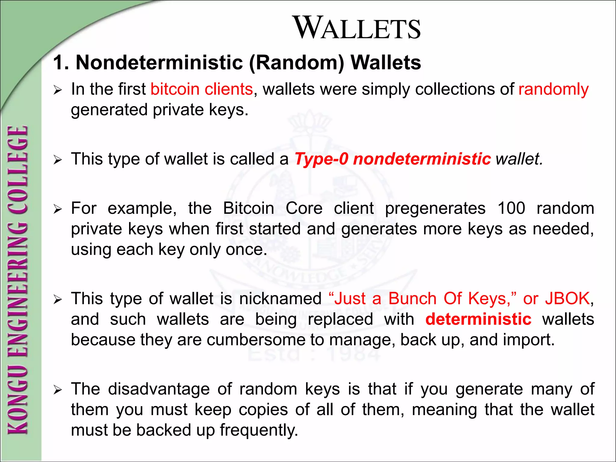 WALLETS
1. Nondeterministic (Random) Wallets
 In the first bitcoin clients, wallets were simply collections of randomly
generated private keys.
 This type of wallet is called a Type-0 nondeterministic wallet.
 For example, the Bitcoin Core client pregenerates 100 random
private keys when first started and generates more keys as needed,
using each key only once.
 This type of wallet is nicknamed “Just a Bunch Of Keys,” or JBOK,
and such wallets are being replaced with deterministic wallets
because they are cumbersome to manage, back up, and import.
 The disadvantage of random keys is that if you generate many of
them you must keep copies of all of them, meaning that the wallet
must be backed up frequently.
 