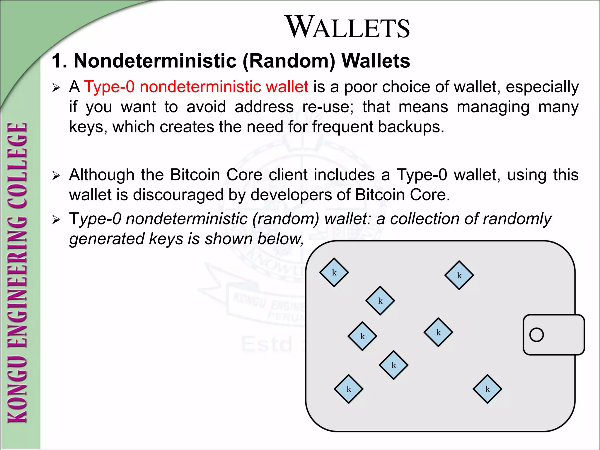 WALLETS
1. Nondeterministic (Random) Wallets
 A Type-0 nondeterministic wallet is a poor choice of wallet, especially
if you want to avoid address re-use; that means managing many
keys, which creates the need for frequent backups.
 Although the Bitcoin Core client includes a Type-0 wallet, using this
wallet is discouraged by developers of Bitcoin Core.
 Type-0 nondeterministic (random) wallet: a collection of randomly
generated keys is shown below,
 