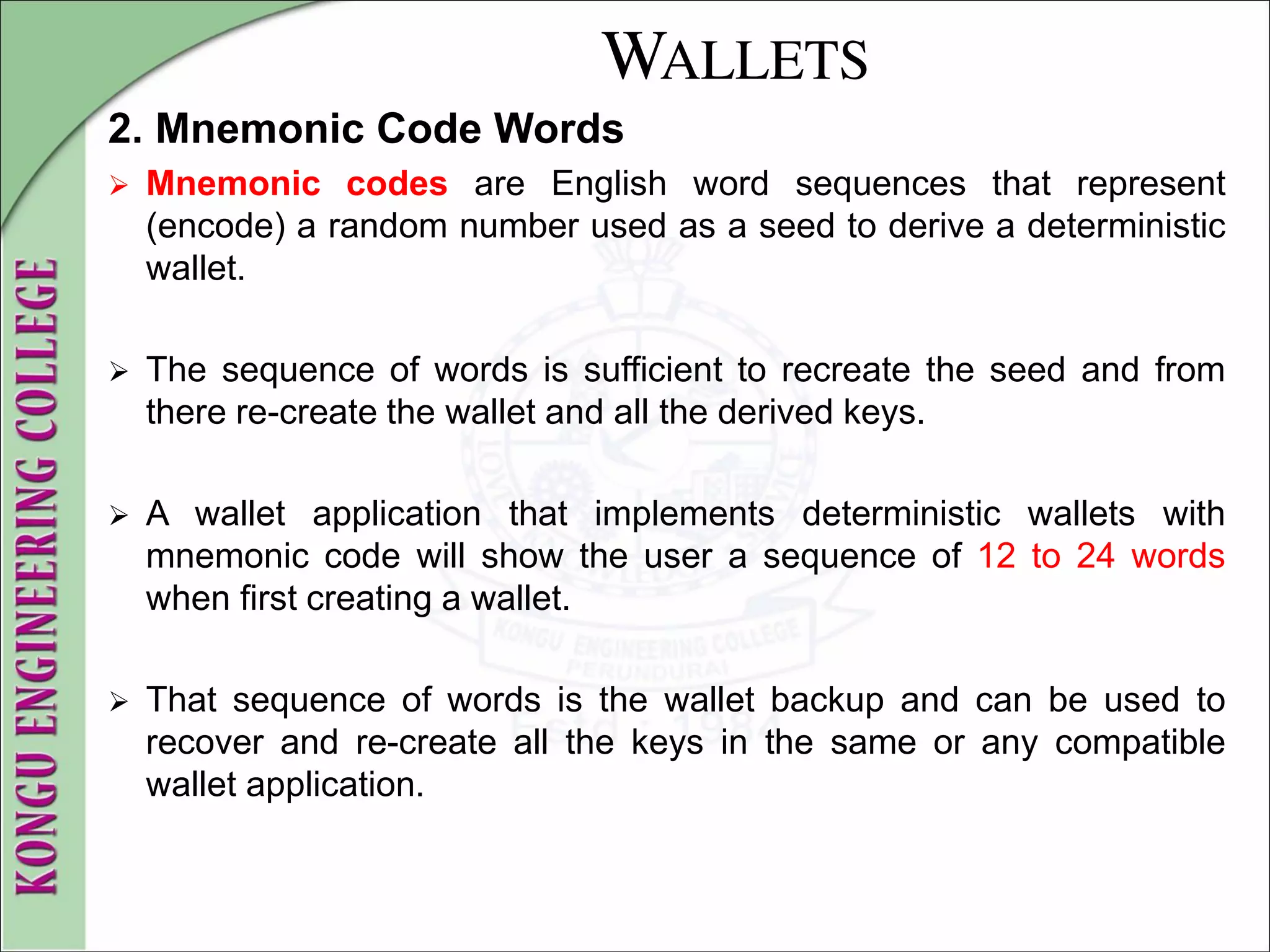 WALLETS
2. Mnemonic Code Words
 Mnemonic codes are English word sequences that represent
(encode) a random number used as a seed to derive a deterministic
wallet.
 The sequence of words is sufficient to recreate the seed and from
there re-create the wallet and all the derived keys.
 A wallet application that implements deterministic wallets with
mnemonic code will show the user a sequence of 12 to 24 words
when first creating a wallet.
 That sequence of words is the wallet backup and can be used to
recover and re-create all the keys in the same or any compatible
wallet application.
 