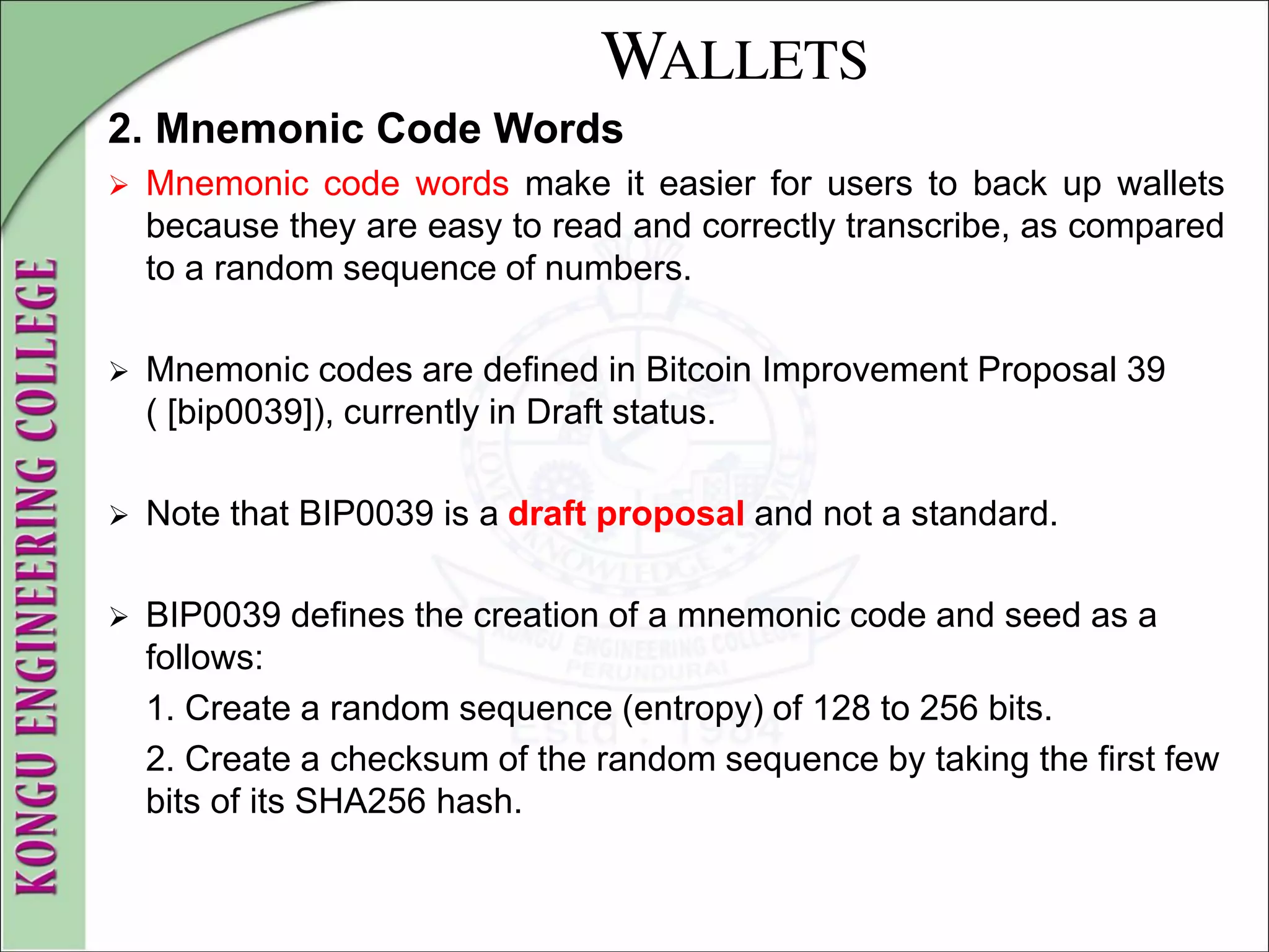 WALLETS
2. Mnemonic Code Words
 Mnemonic code words make it easier for users to back up wallets
because they are easy to read and correctly transcribe, as compared
to a random sequence of numbers.
 Mnemonic codes are defined in Bitcoin Improvement Proposal 39
( [bip0039]), currently in Draft status.
 Note that BIP0039 is a draft proposal and not a standard.
 BIP0039 defines the creation of a mnemonic code and seed as a
follows:
1. Create a random sequence (entropy) of 128 to 256 bits.
2. Create a checksum of the random sequence by taking the first few
bits of its SHA256 hash.
 