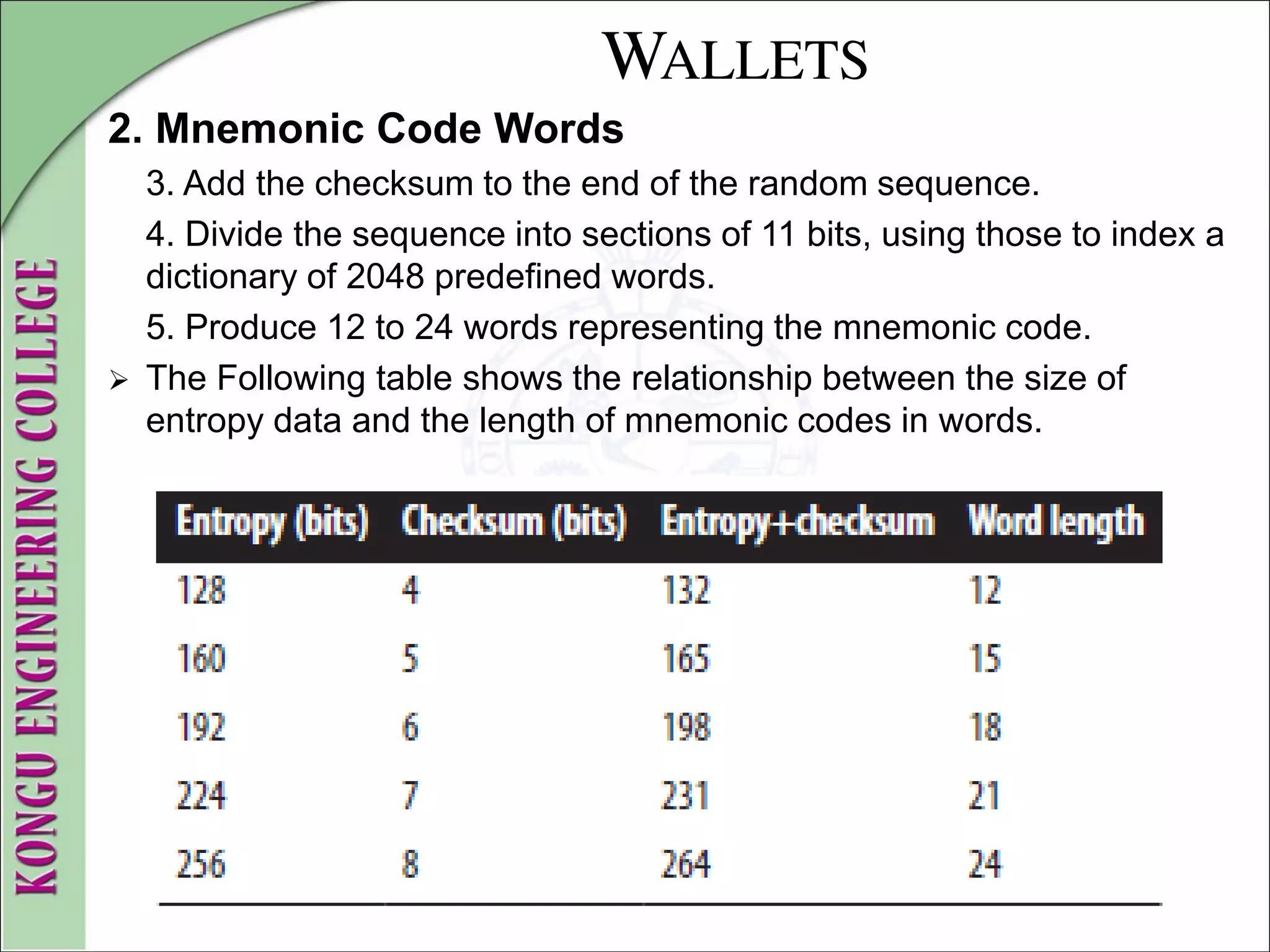 WALLETS
2. Mnemonic Code Words
3. Add the checksum to the end of the random sequence.
4. Divide the sequence into sections of 11 bits, using those to index a
dictionary of 2048 predefined words.
5. Produce 12 to 24 words representing the mnemonic code.
 The Following table shows the relationship between the size of
entropy data and the length of mnemonic codes in words.
 