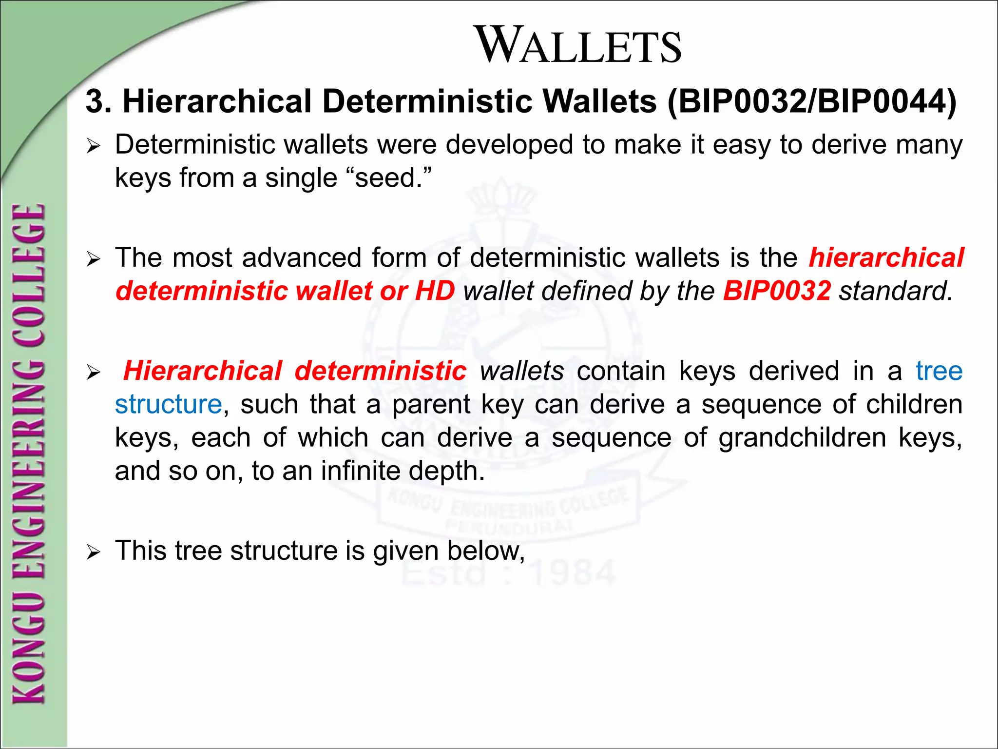 WALLETS
3. Hierarchical Deterministic Wallets (BIP0032/BIP0044)
 Deterministic wallets were developed to make it easy to derive many
keys from a single “seed.”
 The most advanced form of deterministic wallets is the hierarchical
deterministic wallet or HD wallet defined by the BIP0032 standard.
 Hierarchical deterministic wallets contain keys derived in a tree
structure, such that a parent key can derive a sequence of children
keys, each of which can derive a sequence of grandchildren keys,
and so on, to an infinite depth.
 This tree structure is given below,
 