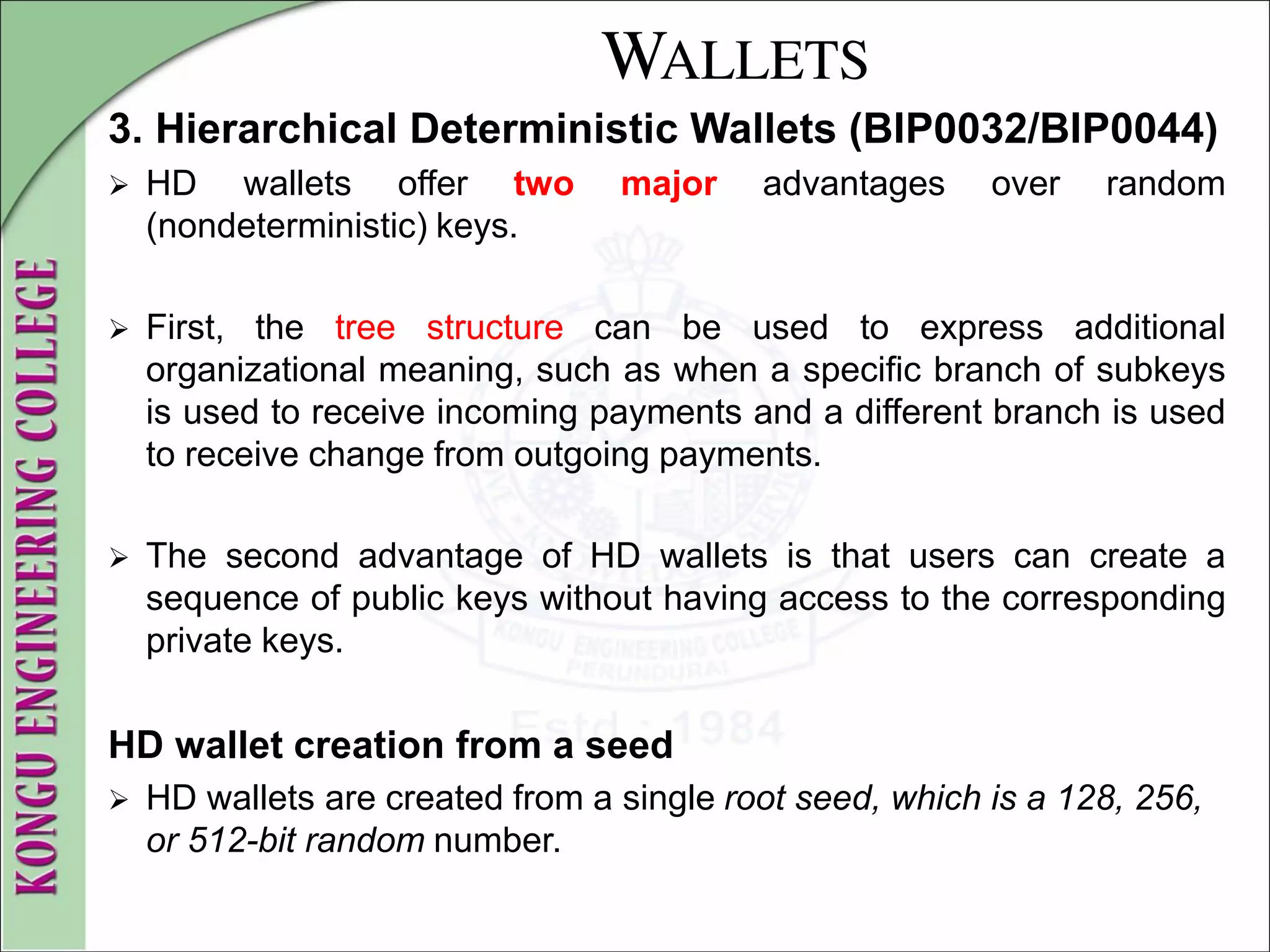 WALLETS
3. Hierarchical Deterministic Wallets (BIP0032/BIP0044)
 HD wallets offer two major advantages over random
(nondeterministic) keys.
 First, the tree structure can be used to express additional
organizational meaning, such as when a specific branch of subkeys
is used to receive incoming payments and a different branch is used
to receive change from outgoing payments.
 The second advantage of HD wallets is that users can create a
sequence of public keys without having access to the corresponding
private keys.
HD wallet creation from a seed
 HD wallets are created from a single root seed, which is a 128, 256,
or 512-bit random number.
 