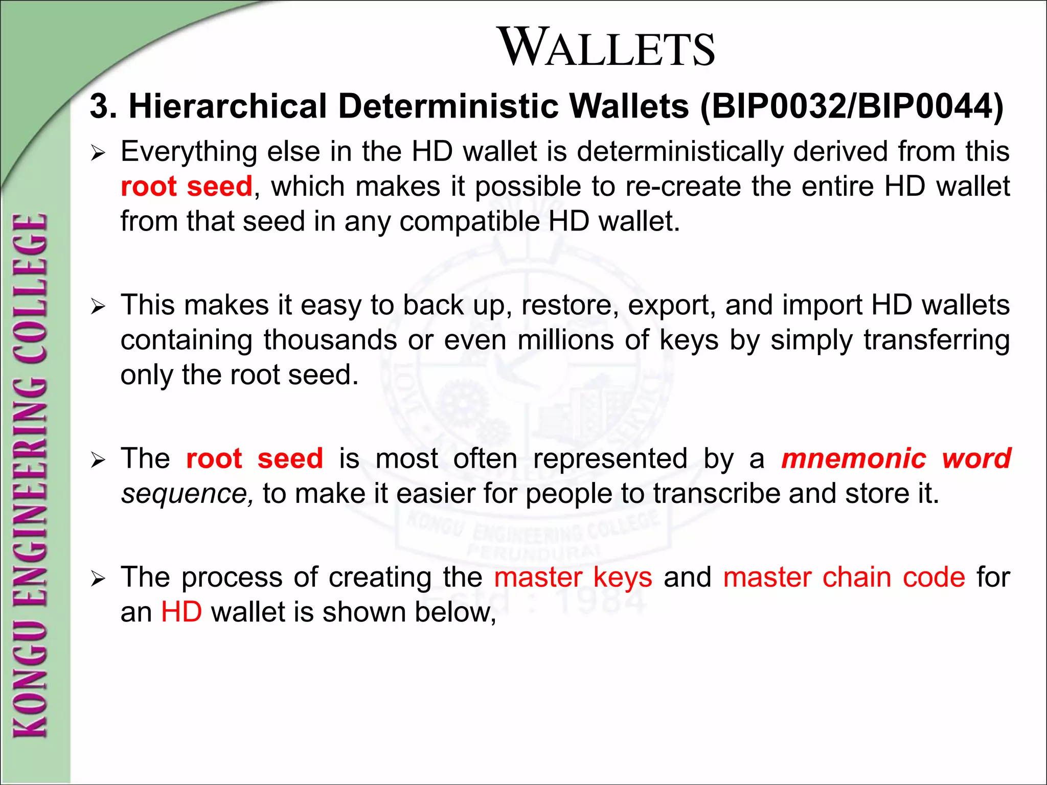 WALLETS
3. Hierarchical Deterministic Wallets (BIP0032/BIP0044)
 Everything else in the HD wallet is deterministically derived from this
root seed, which makes it possible to re-create the entire HD wallet
from that seed in any compatible HD wallet.
 This makes it easy to back up, restore, export, and import HD wallets
containing thousands or even millions of keys by simply transferring
only the root seed.
 The root seed is most often represented by a mnemonic word
sequence, to make it easier for people to transcribe and store it.
 The process of creating the master keys and master chain code for
an HD wallet is shown below,
 