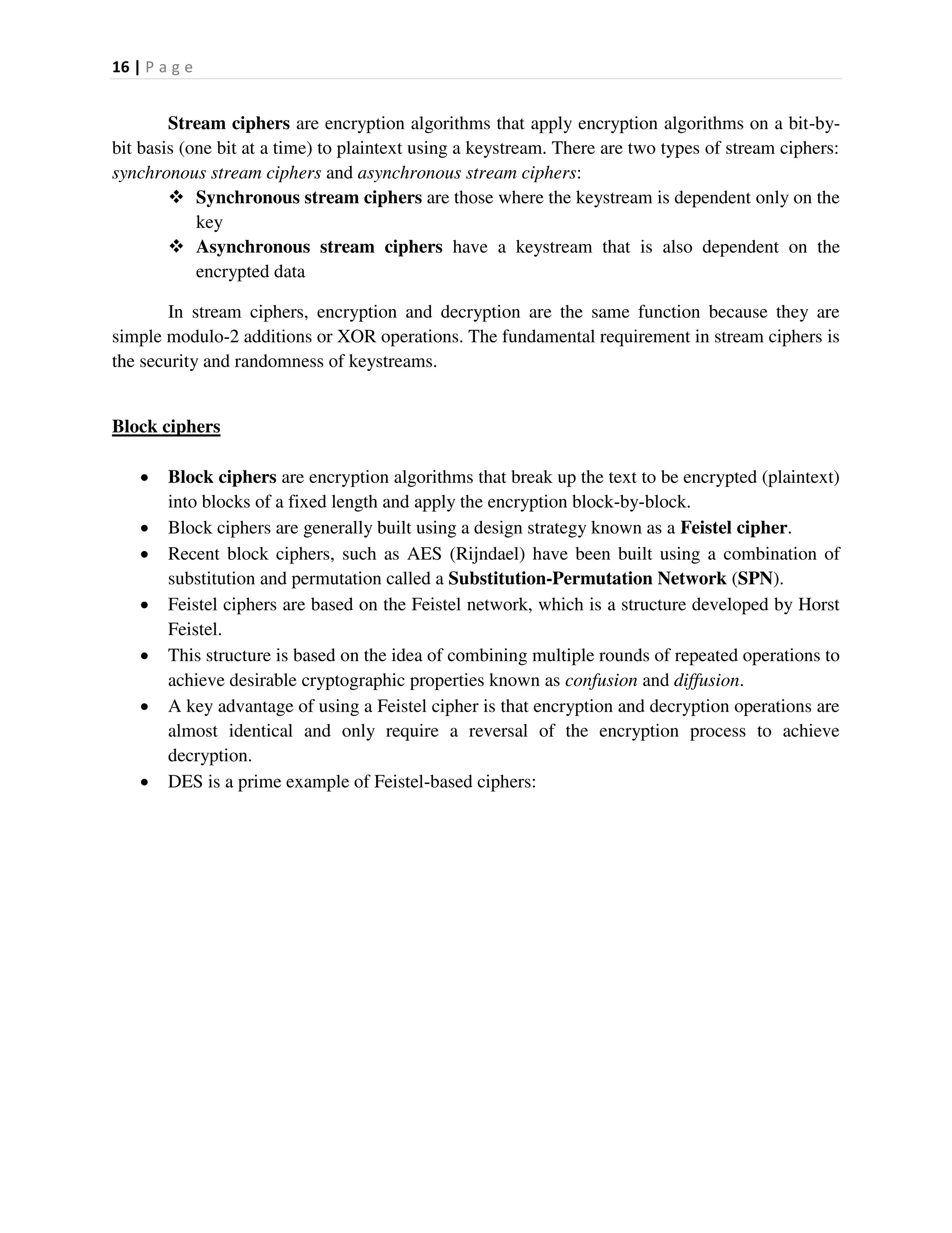 16 | P a g e
Stream ciphers are encryption algorithms that apply encryption algorithms on a bit-by-
bit basis (one bit at a time) to plaintext using a keystream. There are two types of stream ciphers:
synchronous stream ciphers and asynchronous stream ciphers:
 Synchronous stream ciphers are those where the keystream is dependent only on the
key
 Asynchronous stream ciphers have a keystream that is also dependent on the
encrypted data
In stream ciphers, encryption and decryption are the same function because they are
simple modulo-2 additions or XOR operations. The fundamental requirement in stream ciphers is
the security and randomness of keystreams.
Block ciphers
 Block ciphers are encryption algorithms that break up the text to be encrypted (plaintext)
into blocks of a fixed length and apply the encryption block-by-block.
 Block ciphers are generally built using a design strategy known as a Feistel cipher.
 Recent block ciphers, such as AES (Rijndael) have been built using a combination of
substitution and permutation called a Substitution-Permutation Network (SPN).
 Feistel ciphers are based on the Feistel network, which is a structure developed by Horst
Feistel.
 This structure is based on the idea of combining multiple rounds of repeated operations to
achieve desirable cryptographic properties known as confusion and diffusion.
 A key advantage of using a Feistel cipher is that encryption and decryption operations are
almost identical and only require a reversal of the encryption process to achieve
decryption.
 DES is a prime example of Feistel-based ciphers:
 