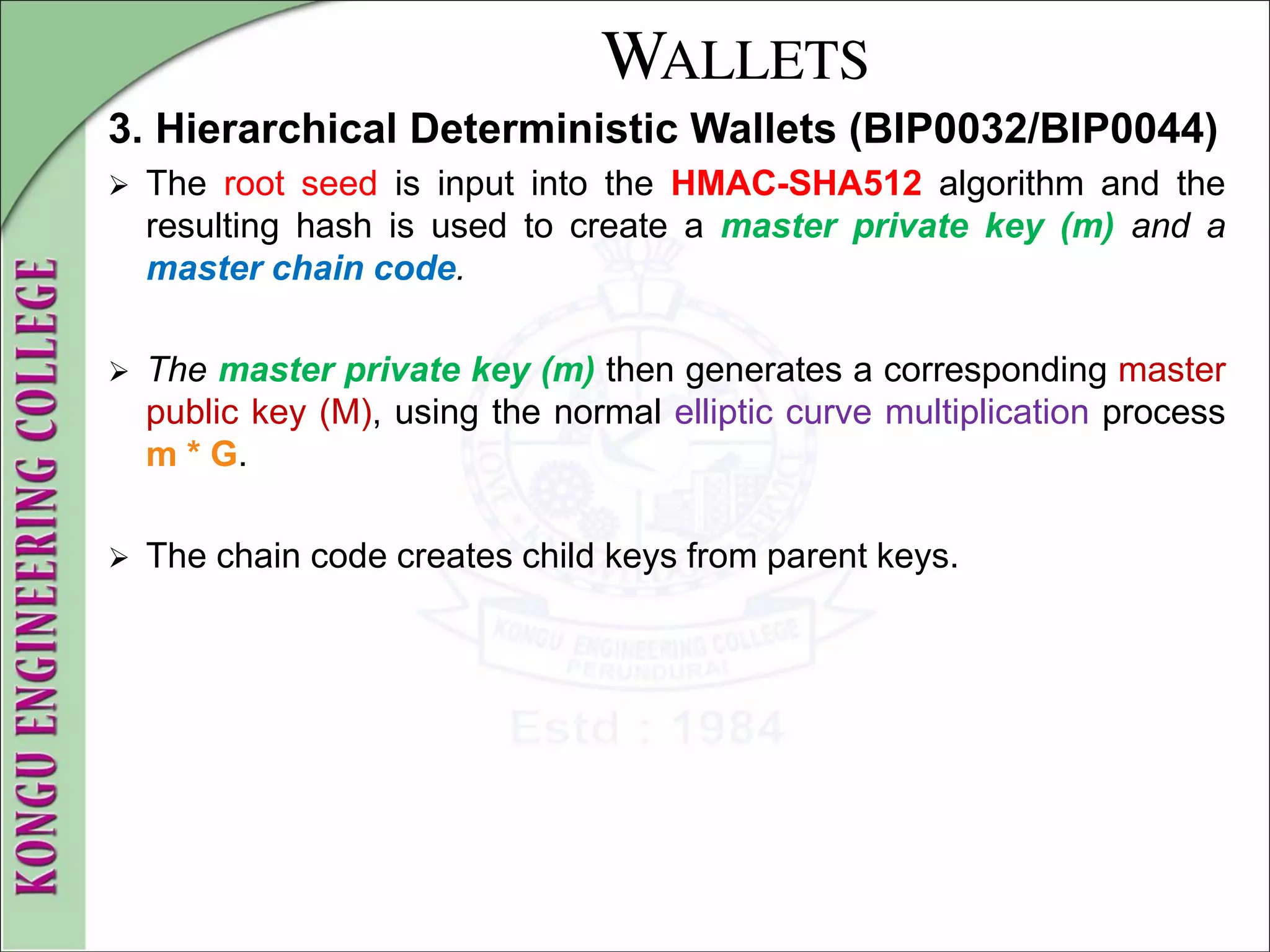 WALLETS
3. Hierarchical Deterministic Wallets (BIP0032/BIP0044)
 The root seed is input into the HMAC-SHA512 algorithm and the
resulting hash is used to create a master private key (m) and a
master chain code.
 The master private key (m) then generates a corresponding master
public key (M), using the normal elliptic curve multiplication process
m * G.
 The chain code creates child keys from parent keys.
 