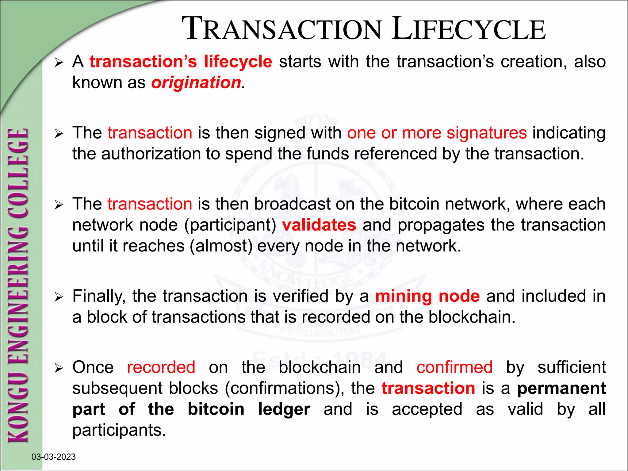TRANSACTION LIFECYCLE
 A transaction’s lifecycle starts with the transaction’s creation, also
known as origination.
 The transaction is then signed with one or more signatures indicating
the authorization to spend the funds referenced by the transaction.
 The transaction is then broadcast on the bitcoin network, where each
network node (participant) validates and propagates the transaction
until it reaches (almost) every node in the network.
 Finally, the transaction is verified by a mining node and included in
a block of transactions that is recorded on the blockchain.
 Once recorded on the blockchain and confirmed by sufficient
subsequent blocks (confirmations), the transaction is a permanent
part of the bitcoin ledger and is accepted as valid by all
participants.
03-03-2023
 