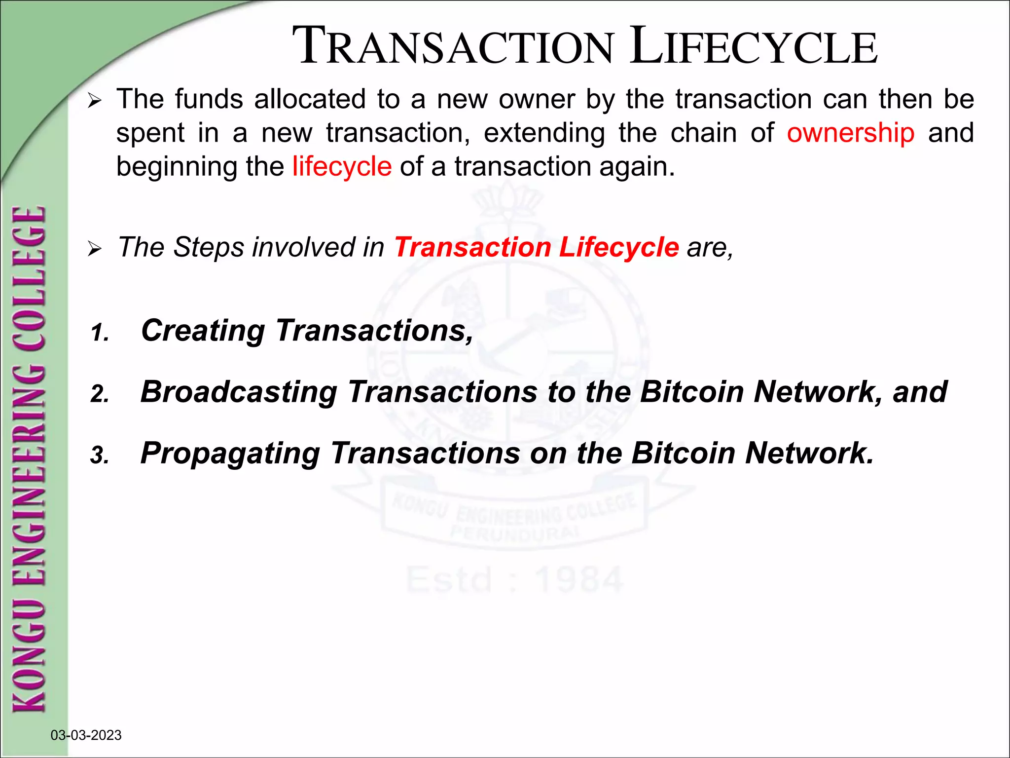 TRANSACTION LIFECYCLE
 The funds allocated to a new owner by the transaction can then be
spent in a new transaction, extending the chain of ownership and
beginning the lifecycle of a transaction again.
 The Steps involved in Transaction Lifecycle are,
1. Creating Transactions,
2. Broadcasting Transactions to the Bitcoin Network, and
3. Propagating Transactions on the Bitcoin Network.
03-03-2023
 
