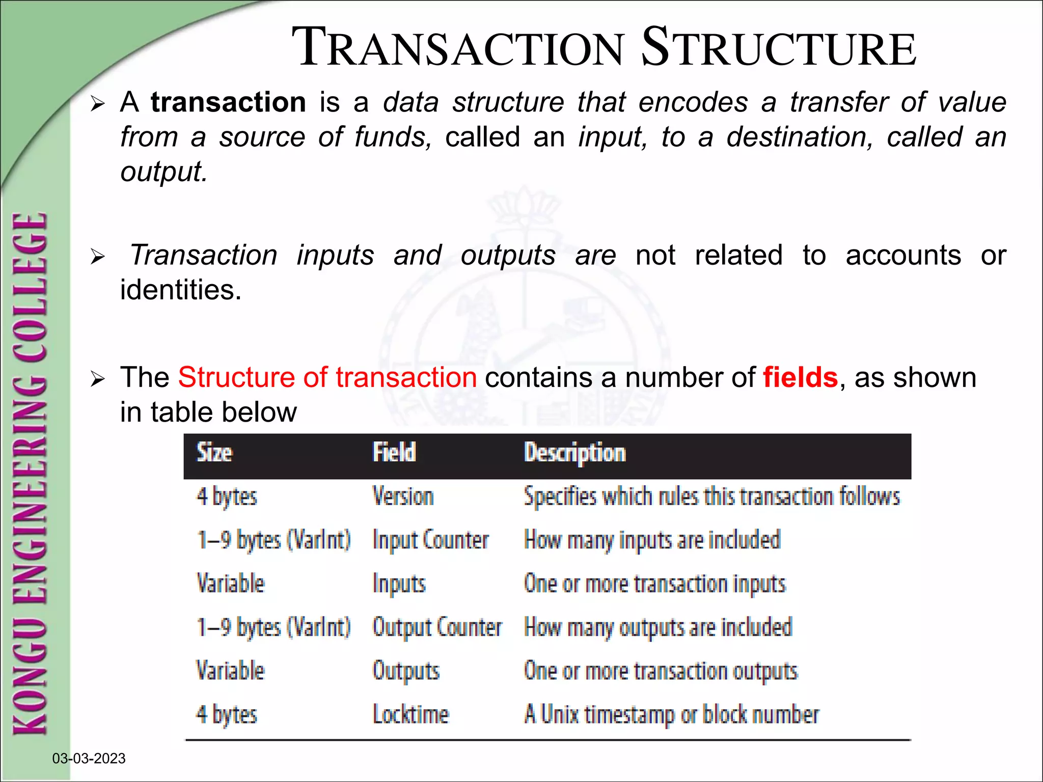 TRANSACTION STRUCTURE
 A transaction is a data structure that encodes a transfer of value
from a source of funds, called an input, to a destination, called an
output.
 Transaction inputs and outputs are not related to accounts or
identities.
 The Structure of transaction contains a number of fields, as shown
in table below
03-03-2023
 