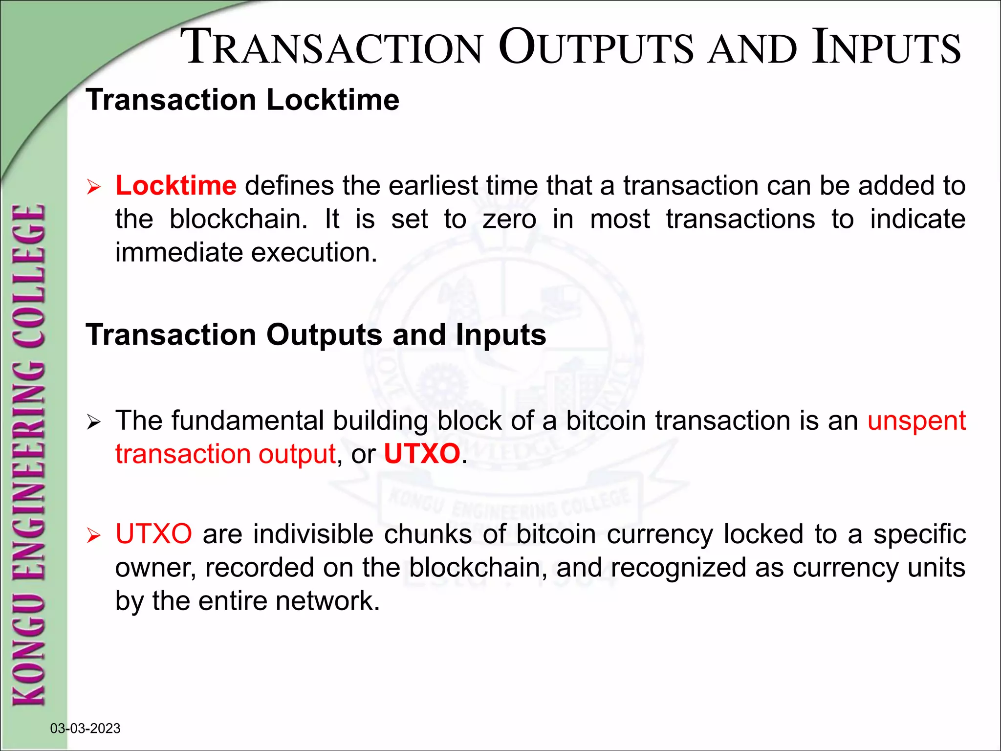 TRANSACTION OUTPUTS AND INPUTS
Transaction Locktime
 Locktime defines the earliest time that a transaction can be added to
the blockchain. It is set to zero in most transactions to indicate
immediate execution.
Transaction Outputs and Inputs
 The fundamental building block of a bitcoin transaction is an unspent
transaction output, or UTXO.
 UTXO are indivisible chunks of bitcoin currency locked to a specific
owner, recorded on the blockchain, and recognized as currency units
by the entire network.
03-03-2023
 