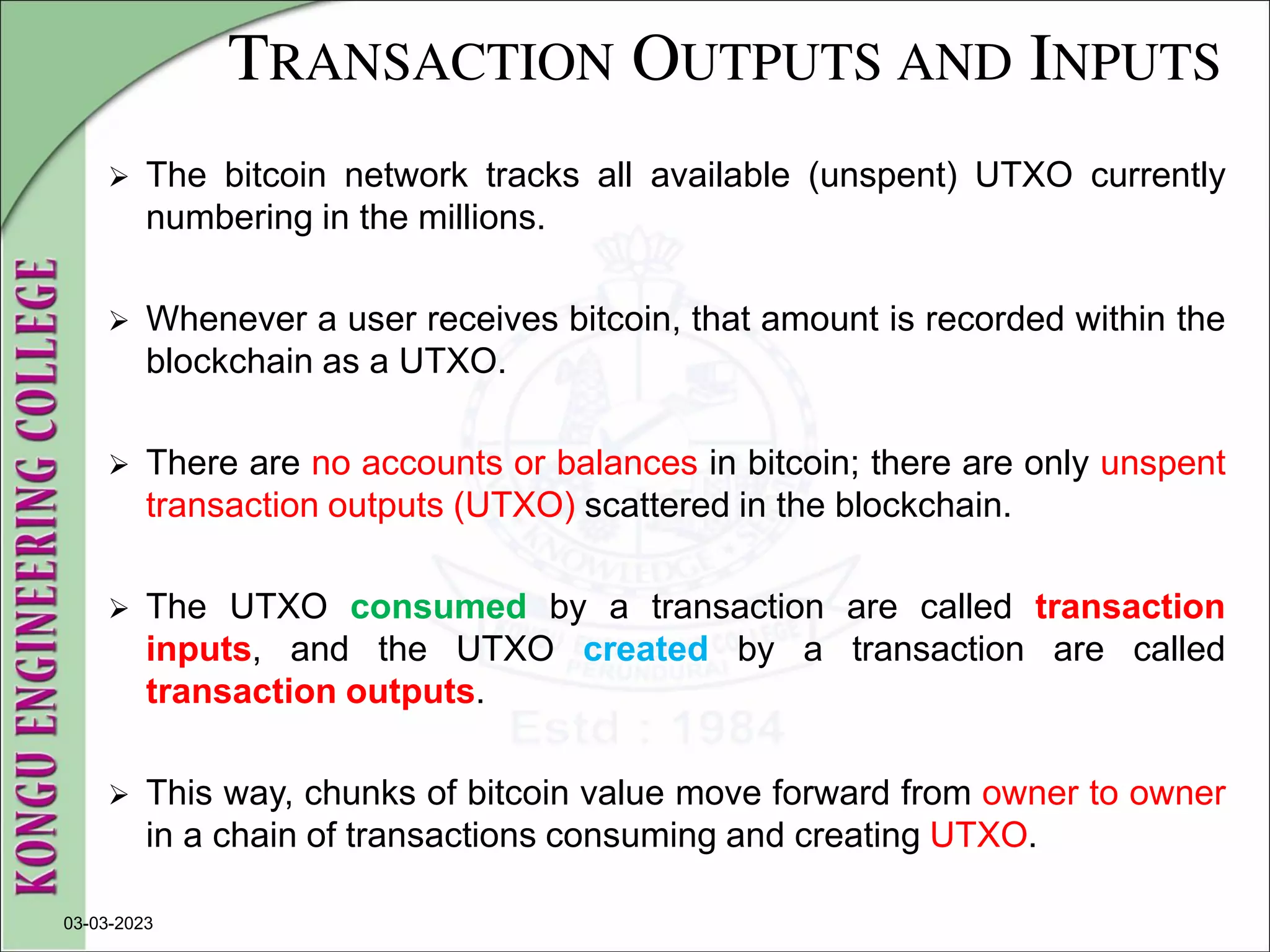 TRANSACTION OUTPUTS AND INPUTS
 The bitcoin network tracks all available (unspent) UTXO currently
numbering in the millions.
 Whenever a user receives bitcoin, that amount is recorded within the
blockchain as a UTXO.
 There are no accounts or balances in bitcoin; there are only unspent
transaction outputs (UTXO) scattered in the blockchain.
 The UTXO consumed by a transaction are called transaction
inputs, and the UTXO created by a transaction are called
transaction outputs.
 This way, chunks of bitcoin value move forward from owner to owner
in a chain of transactions consuming and creating UTXO.
03-03-2023
 