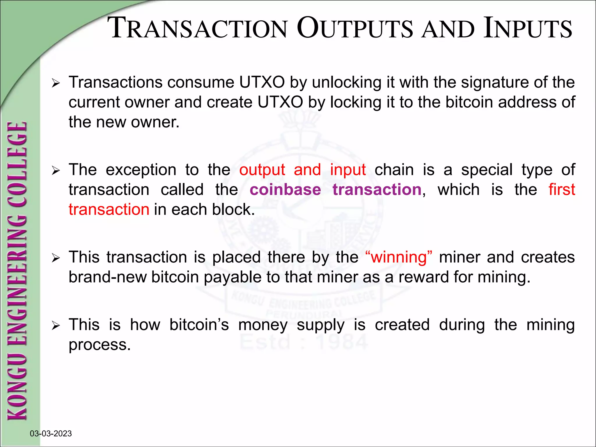 TRANSACTION OUTPUTS AND INPUTS
 Transactions consume UTXO by unlocking it with the signature of the
current owner and create UTXO by locking it to the bitcoin address of
the new owner.
 The exception to the output and input chain is a special type of
transaction called the coinbase transaction, which is the first
transaction in each block.
 This transaction is placed there by the “winning” miner and creates
brand-new bitcoin payable to that miner as a reward for mining.
 This is how bitcoin’s money supply is created during the mining
process.
03-03-2023
 