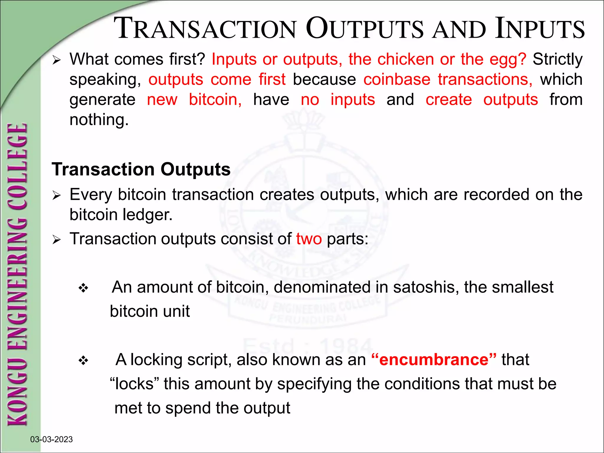TRANSACTION OUTPUTS AND INPUTS
 What comes first? Inputs or outputs, the chicken or the egg? Strictly
speaking, outputs come first because coinbase transactions, which
generate new bitcoin, have no inputs and create outputs from
nothing.
Transaction Outputs
 Every bitcoin transaction creates outputs, which are recorded on the
bitcoin ledger.
 Transaction outputs consist of two parts:
 An amount of bitcoin, denominated in satoshis, the smallest
bitcoin unit
 A locking script, also known as an “encumbrance” that
“locks” this amount by specifying the conditions that must be
met to spend the output
03-03-2023
 