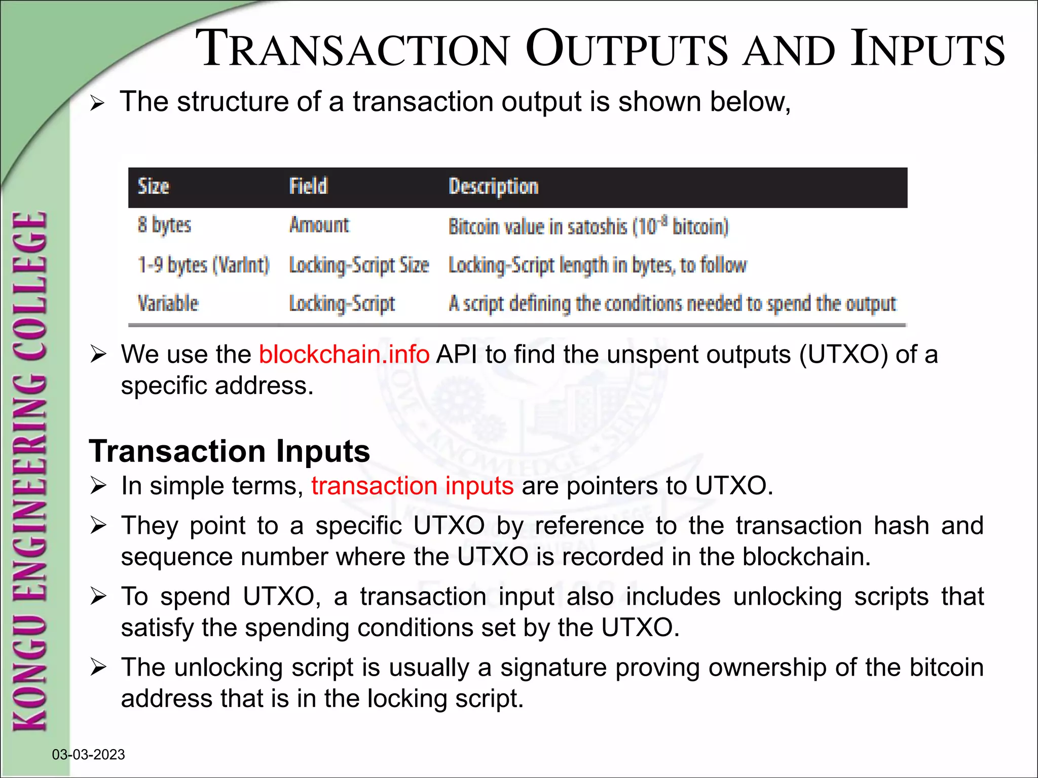 TRANSACTION OUTPUTS AND INPUTS
 The structure of a transaction output is shown below,
03-03-2023
 We use the blockchain.info API to find the unspent outputs (UTXO) of a
specific address.
Transaction Inputs
 In simple terms, transaction inputs are pointers to UTXO.
 They point to a specific UTXO by reference to the transaction hash and
sequence number where the UTXO is recorded in the blockchain.
 To spend UTXO, a transaction input also includes unlocking scripts that
satisfy the spending conditions set by the UTXO.
 The unlocking script is usually a signature proving ownership of the bitcoin
address that is in the locking script.
 