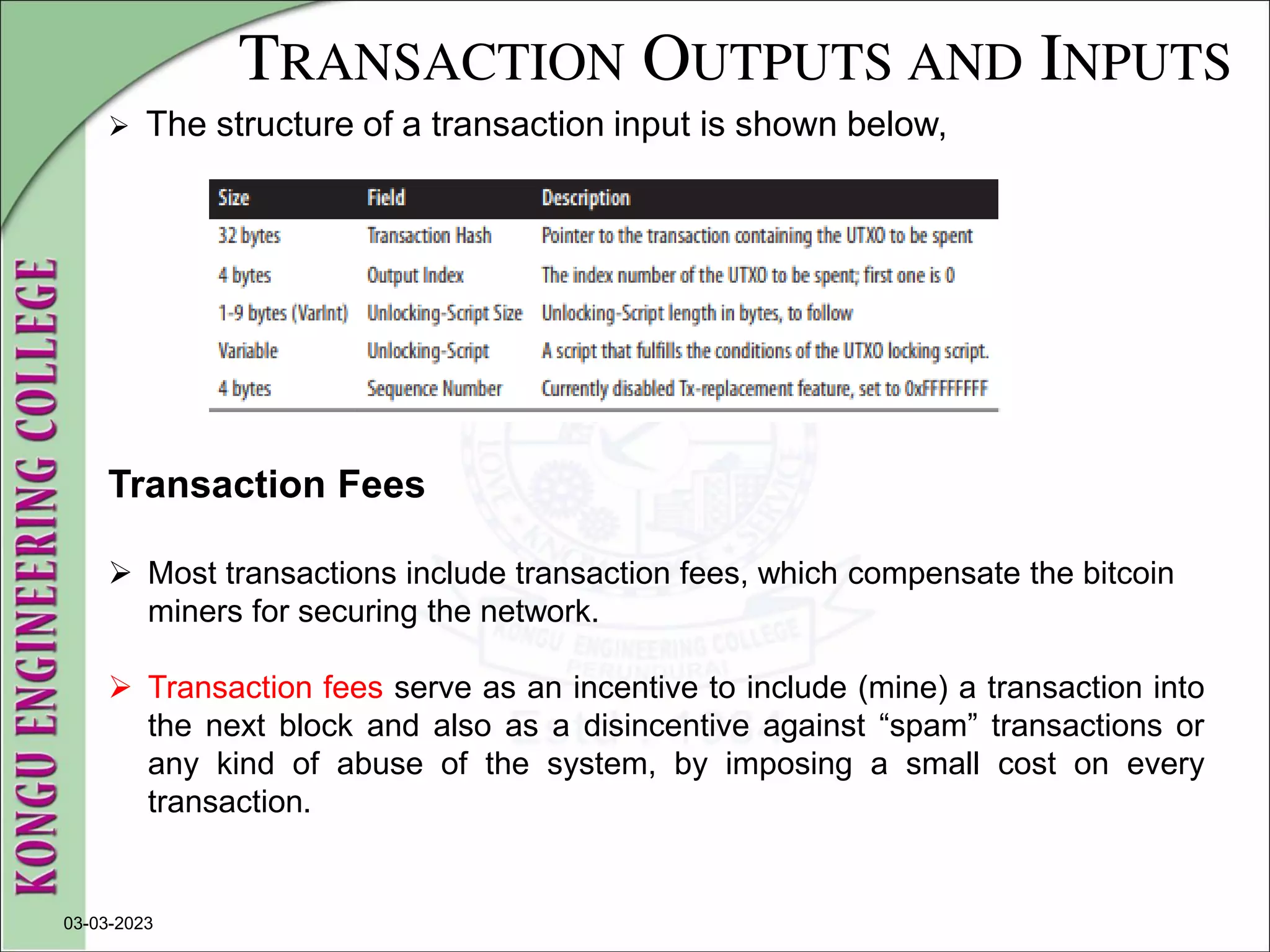 TRANSACTION OUTPUTS AND INPUTS
 The structure of a transaction input is shown below,
03-03-2023
Transaction Fees
 Most transactions include transaction fees, which compensate the bitcoin
miners for securing the network.
 Transaction fees serve as an incentive to include (mine) a transaction into
the next block and also as a disincentive against “spam” transactions or
any kind of abuse of the system, by imposing a small cost on every
transaction.
 