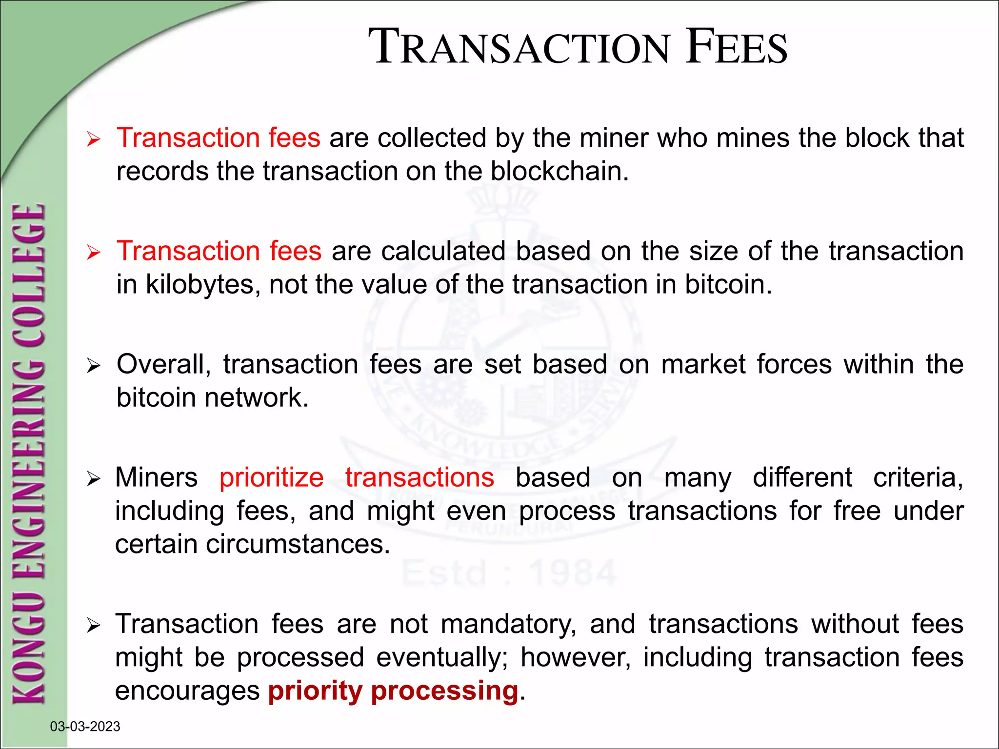 TRANSACTION FEES
 Transaction fees are collected by the miner who mines the block that
records the transaction on the blockchain.
 Transaction fees are calculated based on the size of the transaction
in kilobytes, not the value of the transaction in bitcoin.
 Overall, transaction fees are set based on market forces within the
bitcoin network.
 Miners prioritize transactions based on many different criteria,
including fees, and might even process transactions for free under
certain circumstances.
 Transaction fees are not mandatory, and transactions without fees
might be processed eventually; however, including transaction fees
encourages priority processing.
03-03-2023
 