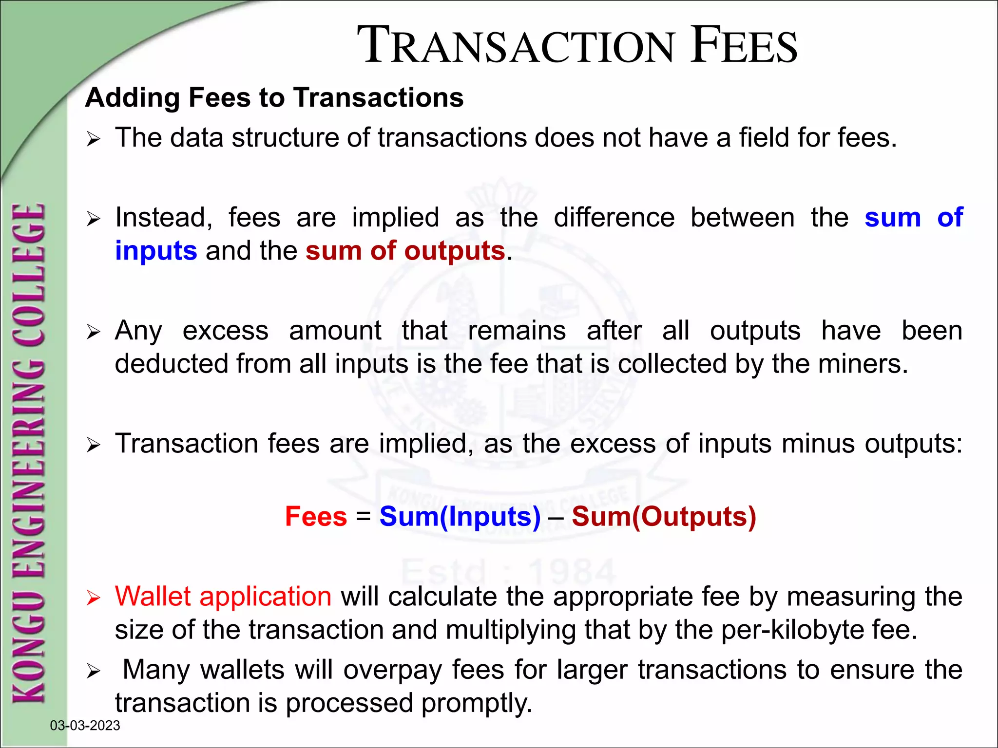 TRANSACTION FEES
Adding Fees to Transactions
 The data structure of transactions does not have a field for fees.
 Instead, fees are implied as the difference between the sum of
inputs and the sum of outputs.
 Any excess amount that remains after all outputs have been
deducted from all inputs is the fee that is collected by the miners.
 Transaction fees are implied, as the excess of inputs minus outputs:
Fees = Sum(Inputs) – Sum(Outputs)
 Wallet application will calculate the appropriate fee by measuring the
size of the transaction and multiplying that by the per-kilobyte fee.
 Many wallets will overpay fees for larger transactions to ensure the
transaction is processed promptly.
03-03-2023
 