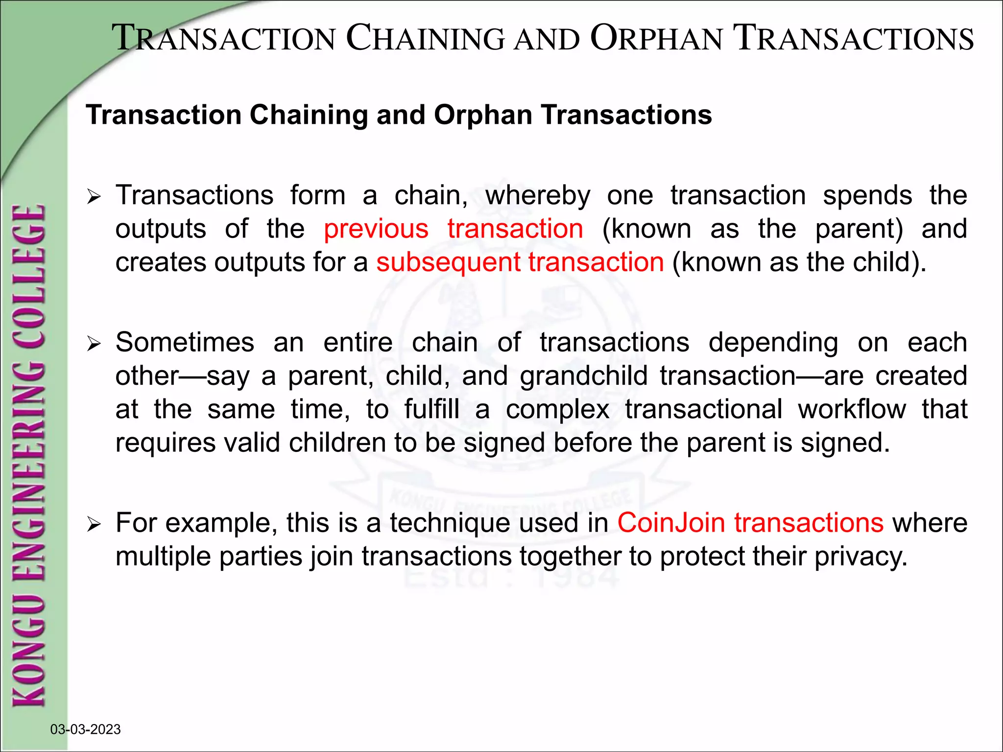 TRANSACTION CHAINING AND ORPHAN TRANSACTIONS
Transaction Chaining and Orphan Transactions
 Transactions form a chain, whereby one transaction spends the
outputs of the previous transaction (known as the parent) and
creates outputs for a subsequent transaction (known as the child).
 Sometimes an entire chain of transactions depending on each
other—say a parent, child, and grandchild transaction—are created
at the same time, to fulfill a complex transactional workflow that
requires valid children to be signed before the parent is signed.
 For example, this is a technique used in CoinJoin transactions where
multiple parties join transactions together to protect their privacy.
03-03-2023
 