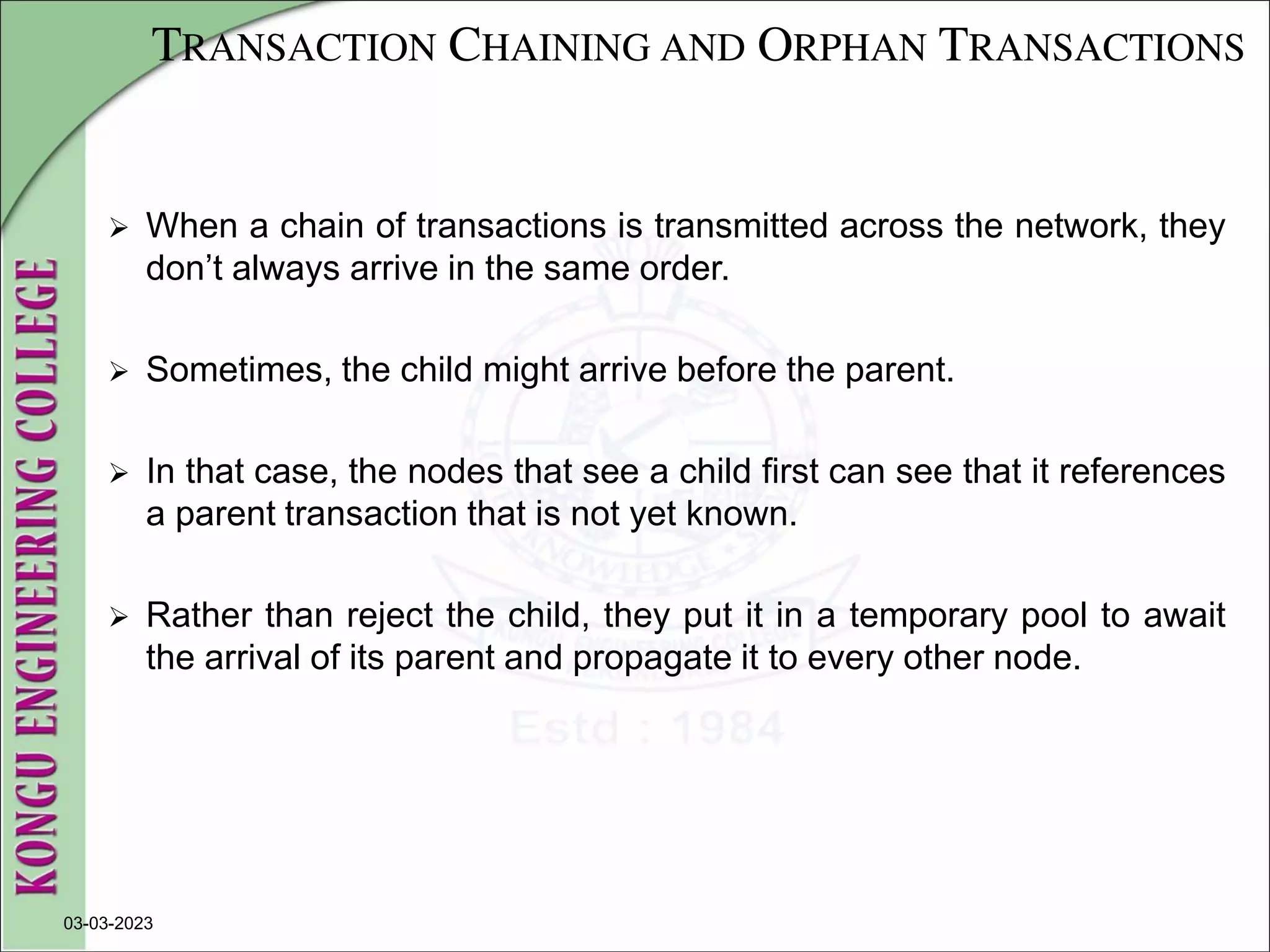 TRANSACTION CHAINING AND ORPHAN TRANSACTIONS
 When a chain of transactions is transmitted across the network, they
don’t always arrive in the same order.
 Sometimes, the child might arrive before the parent.
 In that case, the nodes that see a child first can see that it references
a parent transaction that is not yet known.
 Rather than reject the child, they put it in a temporary pool to await
the arrival of its parent and propagate it to every other node.
03-03-2023
 