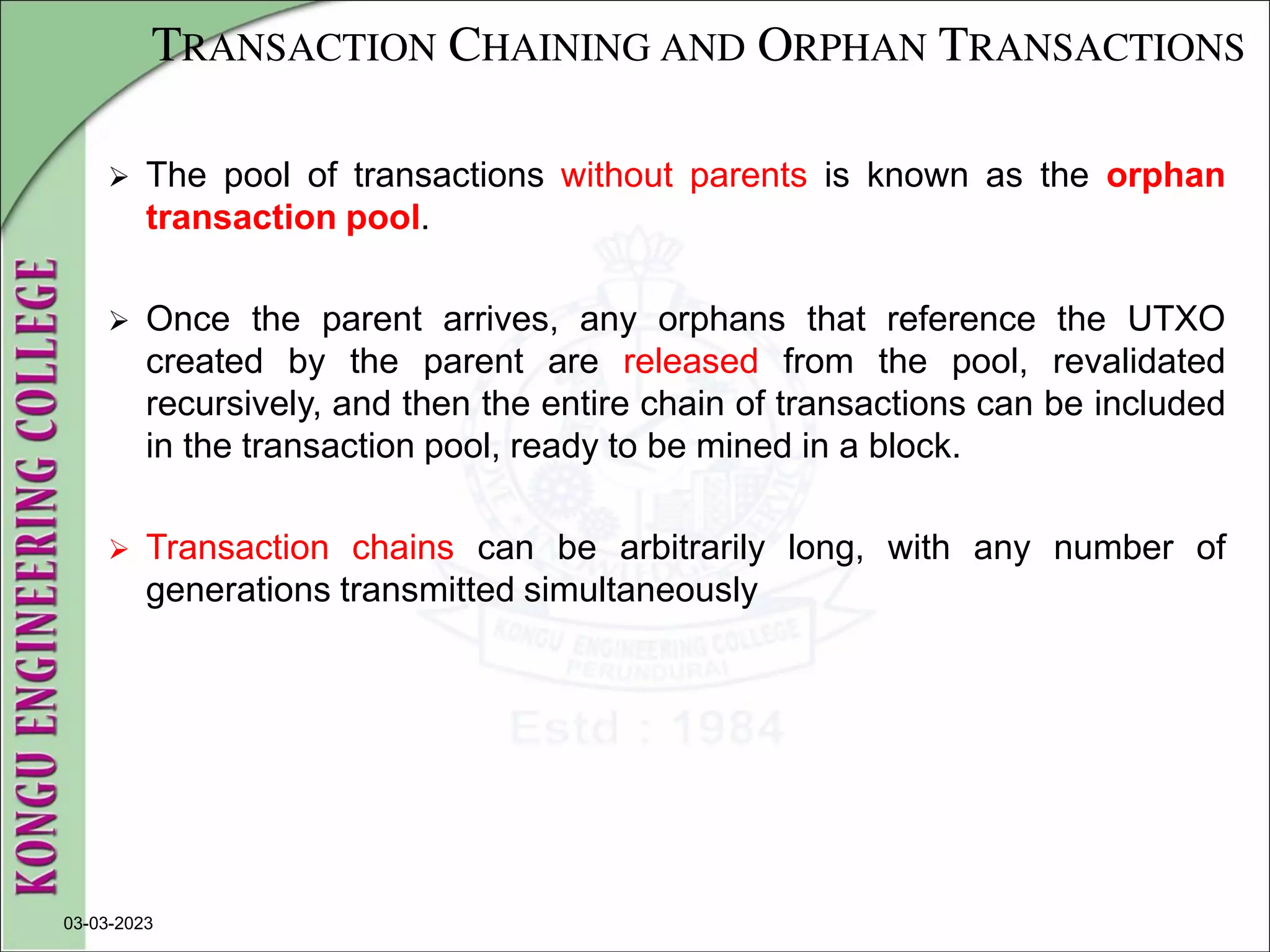 TRANSACTION CHAINING AND ORPHAN TRANSACTIONS
 The pool of transactions without parents is known as the orphan
transaction pool.
 Once the parent arrives, any orphans that reference the UTXO
created by the parent are released from the pool, revalidated
recursively, and then the entire chain of transactions can be included
in the transaction pool, ready to be mined in a block.
 Transaction chains can be arbitrarily long, with any number of
generations transmitted simultaneously
03-03-2023
 