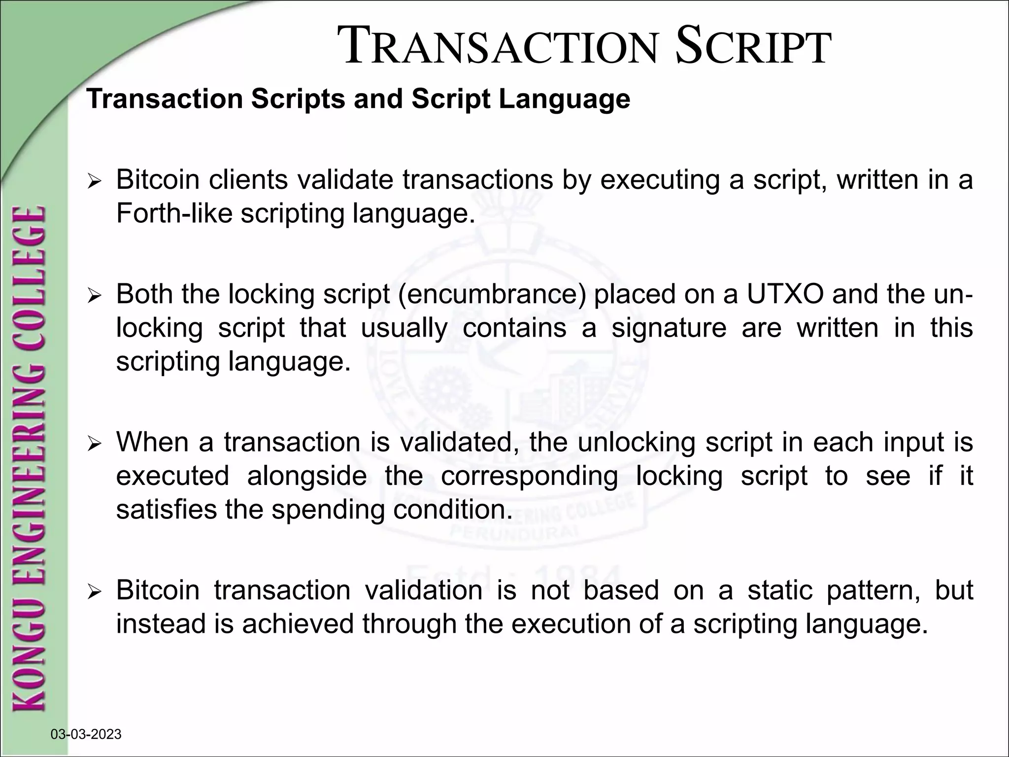 TRANSACTION SCRIPT
Transaction Scripts and Script Language
 Bitcoin clients validate transactions by executing a script, written in a
Forth-like scripting language.
 Both the locking script (encumbrance) placed on a UTXO and the un‐
locking script that usually contains a signature are written in this
scripting language.
 When a transaction is validated, the unlocking script in each input is
executed alongside the corresponding locking script to see if it
satisfies the spending condition.
 Bitcoin transaction validation is not based on a static pattern, but
instead is achieved through the execution of a scripting language.
03-03-2023
 