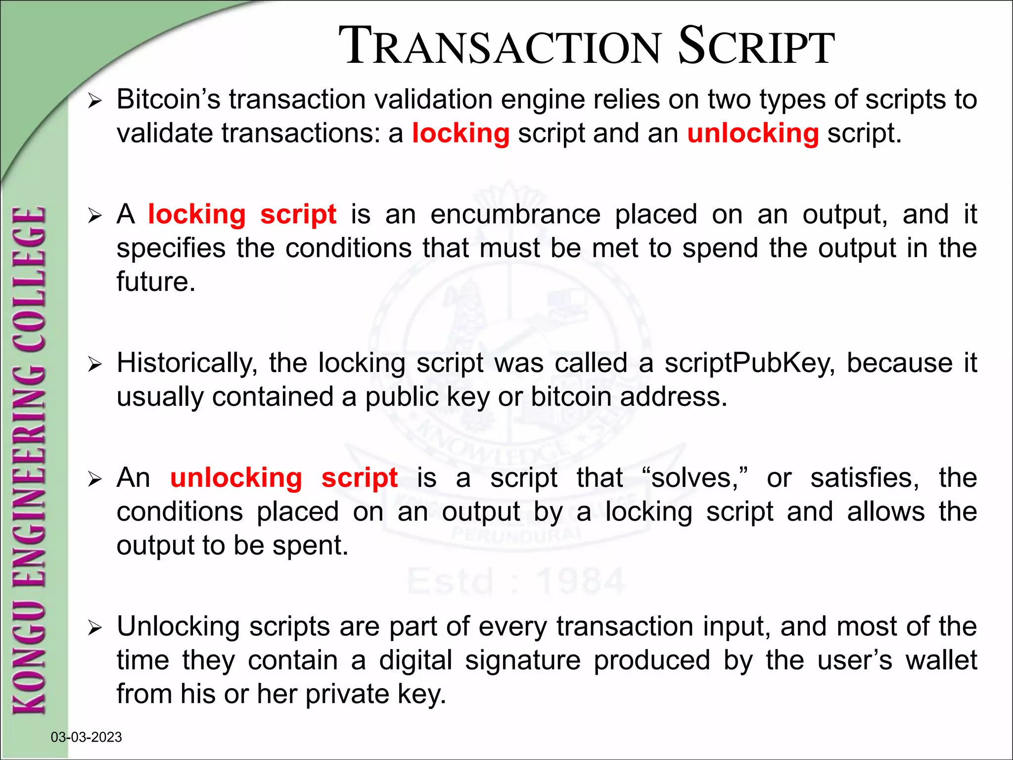 TRANSACTION SCRIPT
 Bitcoin’s transaction validation engine relies on two types of scripts to
validate transactions: a locking script and an unlocking script.
 A locking script is an encumbrance placed on an output, and it
specifies the conditions that must be met to spend the output in the
future.
 Historically, the locking script was called a scriptPubKey, because it
usually contained a public key or bitcoin address.
 An unlocking script is a script that “solves,” or satisfies, the
conditions placed on an output by a locking script and allows the
output to be spent.
 Unlocking scripts are part of every transaction input, and most of the
time they contain a digital signature produced by the user’s wallet
from his or her private key.
03-03-2023
 
