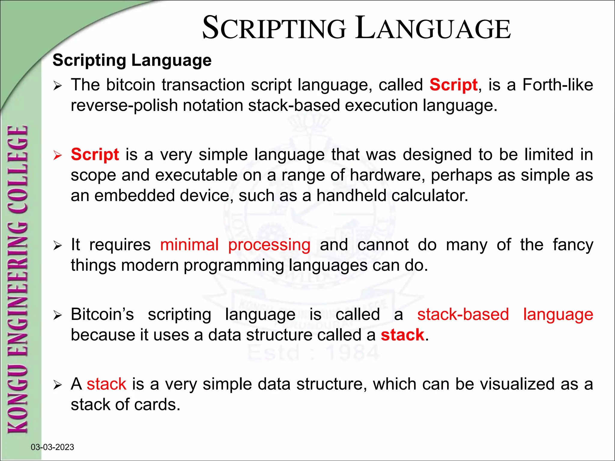 SCRIPTING LANGUAGE
Scripting Language
 The bitcoin transaction script language, called Script, is a Forth-like
reverse-polish notation stack-based execution language.
 Script is a very simple language that was designed to be limited in
scope and executable on a range of hardware, perhaps as simple as
an embedded device, such as a handheld calculator.
 It requires minimal processing and cannot do many of the fancy
things modern programming languages can do.
 Bitcoin’s scripting language is called a stack-based language
because it uses a data structure called a stack.
 A stack is a very simple data structure, which can be visualized as a
stack of cards.
03-03-2023
 