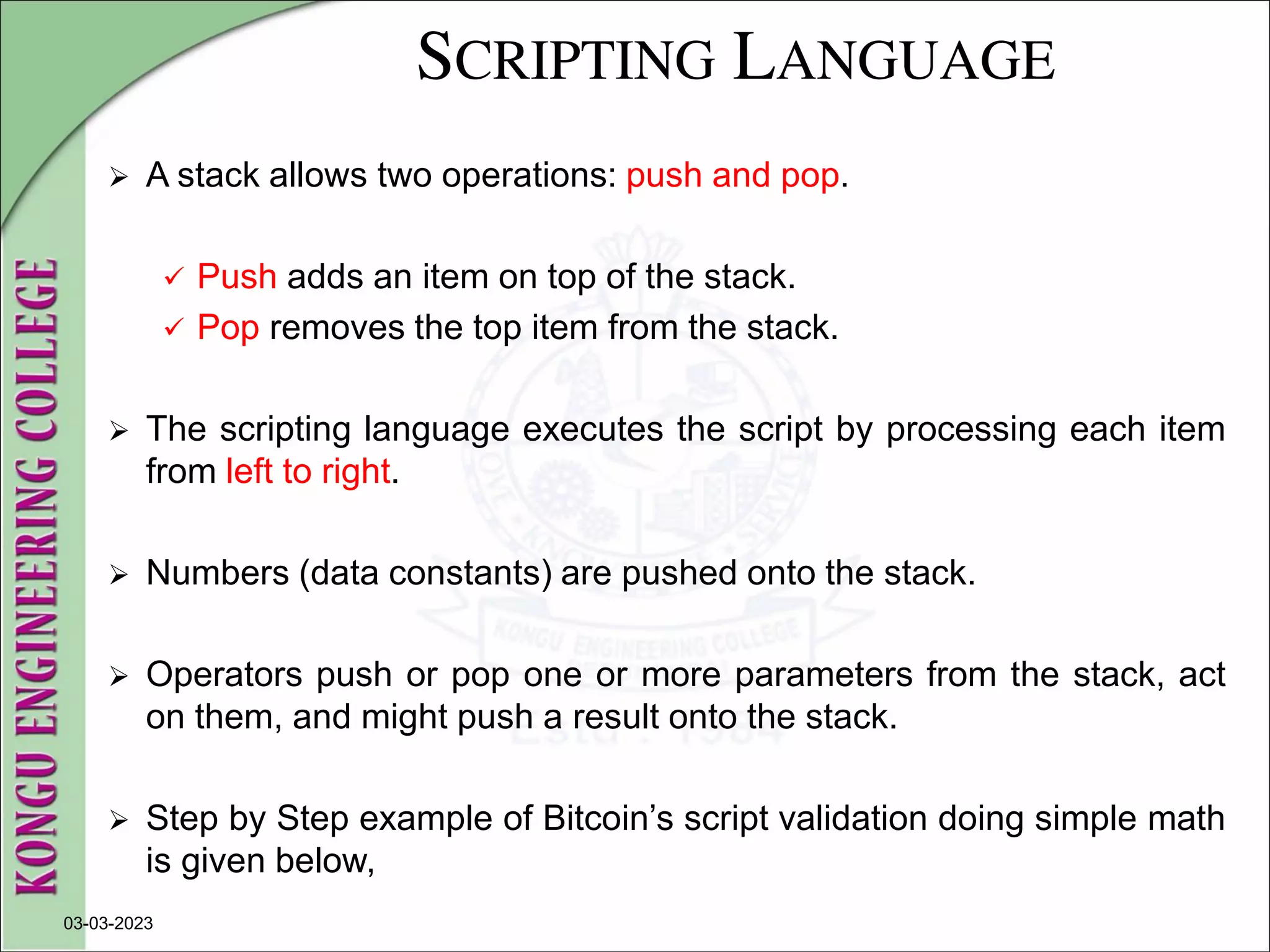 SCRIPTING LANGUAGE
 A stack allows two operations: push and pop.
 Push adds an item on top of the stack.
 Pop removes the top item from the stack.
 The scripting language executes the script by processing each item
from left to right.
 Numbers (data constants) are pushed onto the stack.
 Operators push or pop one or more parameters from the stack, act
on them, and might push a result onto the stack.
 Step by Step example of Bitcoin’s script validation doing simple math
is given below,
03-03-2023
 