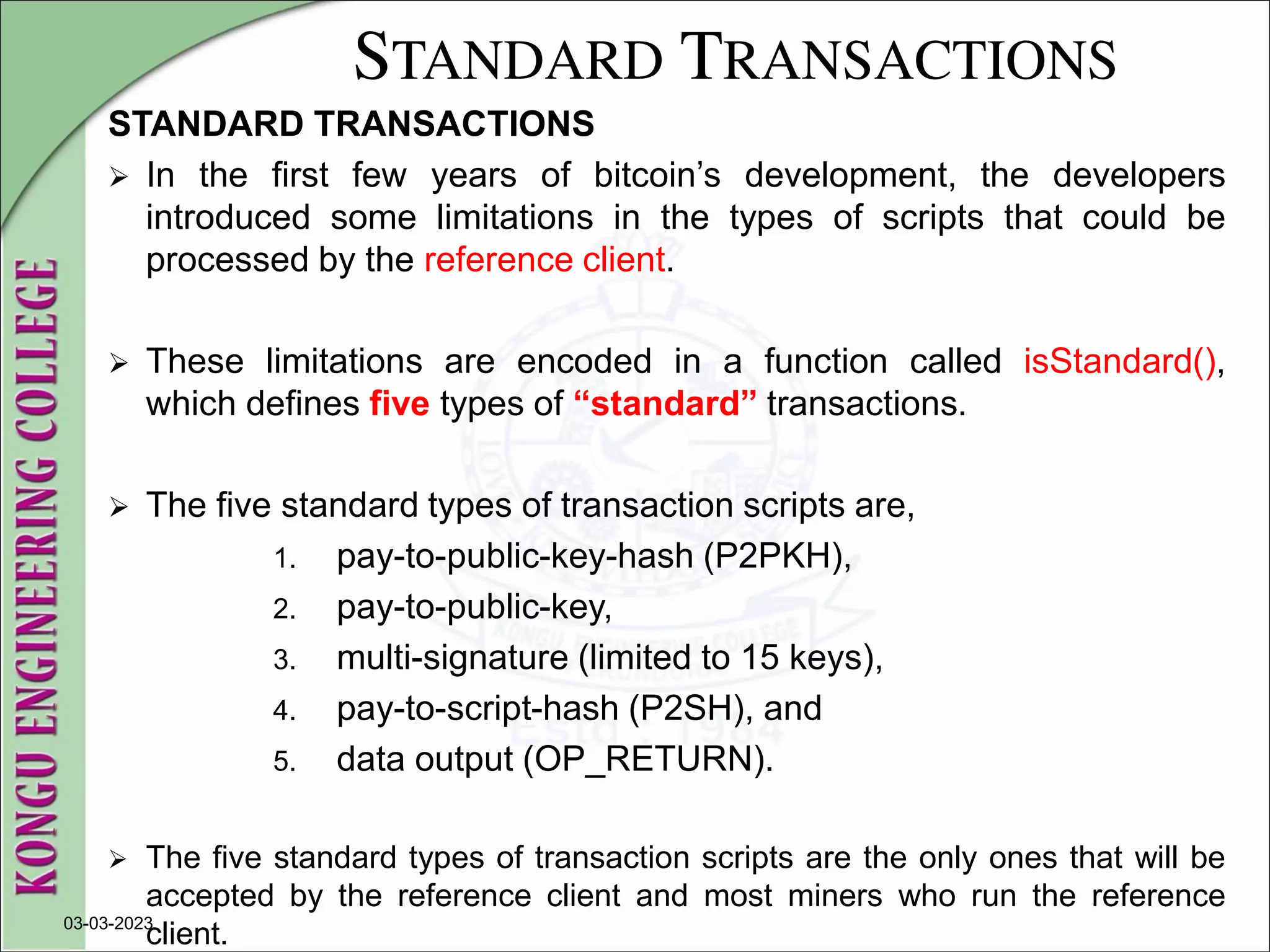 STANDARD TRANSACTIONS
STANDARD TRANSACTIONS
 In the first few years of bitcoin’s development, the developers
introduced some limitations in the types of scripts that could be
processed by the reference client.
 These limitations are encoded in a function called isStandard(),
which defines five types of “standard” transactions.
 The five standard types of transaction scripts are,
1. pay-to-public-key-hash (P2PKH),
2. pay-to-public-key,
3. multi-signature (limited to 15 keys),
4. pay-to-script-hash (P2SH), and
5. data output (OP_RETURN).
 The five standard types of transaction scripts are the only ones that will be
accepted by the reference client and most miners who run the reference
client.
03-03-2023
 