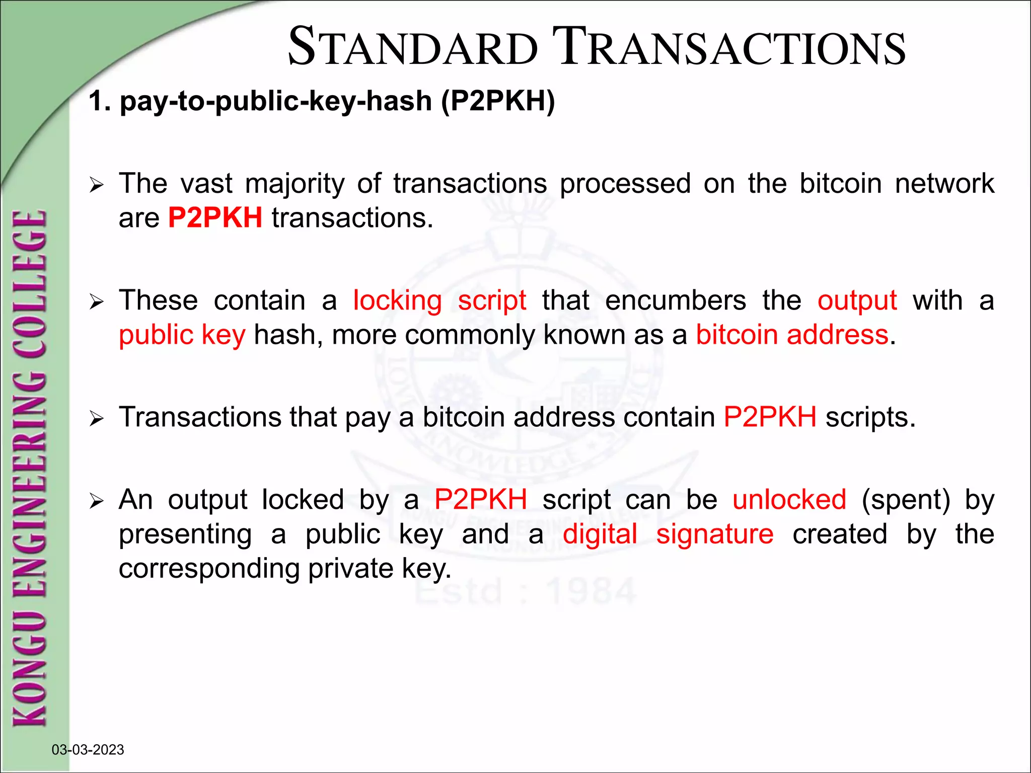STANDARD TRANSACTIONS
1. pay-to-public-key-hash (P2PKH)
 The vast majority of transactions processed on the bitcoin network
are P2PKH transactions.
 These contain a locking script that encumbers the output with a
public key hash, more commonly known as a bitcoin address.
 Transactions that pay a bitcoin address contain P2PKH scripts.
 An output locked by a P2PKH script can be unlocked (spent) by
presenting a public key and a digital signature created by the
corresponding private key.
03-03-2023
 
