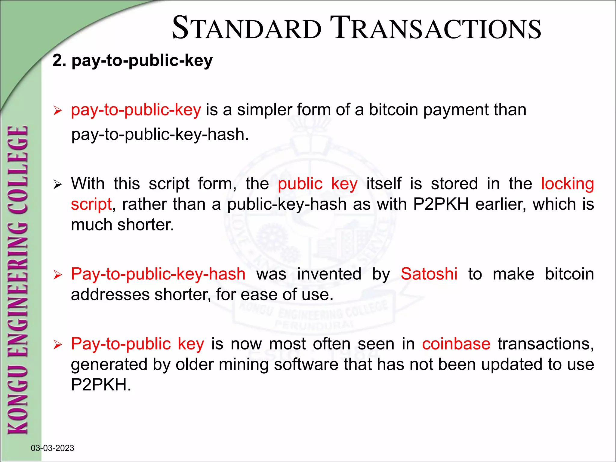 STANDARD TRANSACTIONS
2. pay-to-public-key
 pay-to-public-key is a simpler form of a bitcoin payment than
pay-to-public-key-hash.
 With this script form, the public key itself is stored in the locking
script, rather than a public-key-hash as with P2PKH earlier, which is
much shorter.
 Pay-to-public-key-hash was invented by Satoshi to make bitcoin
addresses shorter, for ease of use.
 Pay-to-public key is now most often seen in coinbase transactions,
generated by older mining software that has not been updated to use
P2PKH.
03-03-2023
 