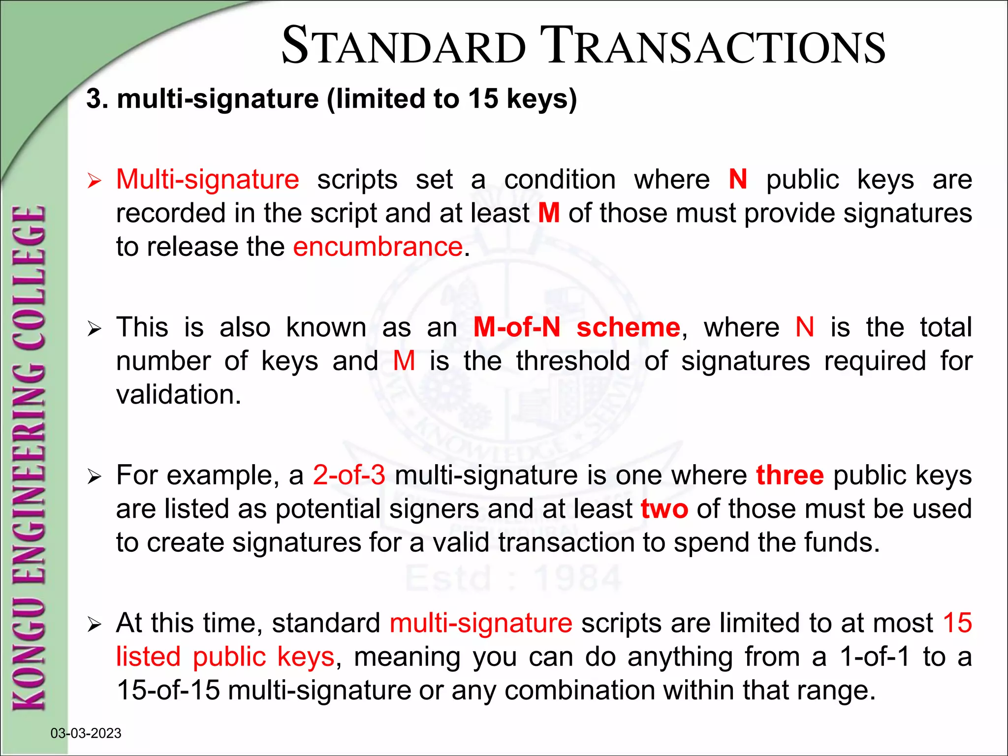 STANDARD TRANSACTIONS
3. multi-signature (limited to 15 keys)
 Multi-signature scripts set a condition where N public keys are
recorded in the script and at least M of those must provide signatures
to release the encumbrance.
 This is also known as an M-of-N scheme, where N is the total
number of keys and M is the threshold of signatures required for
validation.
 For example, a 2-of-3 multi-signature is one where three public keys
are listed as potential signers and at least two of those must be used
to create signatures for a valid transaction to spend the funds.
 At this time, standard multi-signature scripts are limited to at most 15
listed public keys, meaning you can do anything from a 1-of-1 to a
15-of-15 multi-signature or any combination within that range.
03-03-2023
 