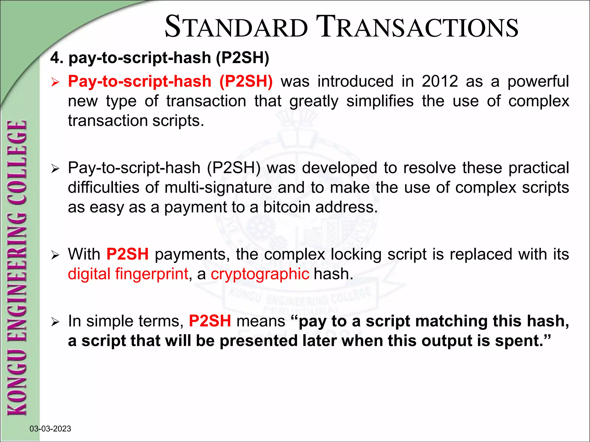 STANDARD TRANSACTIONS
4. pay-to-script-hash (P2SH)
 Pay-to-script-hash (P2SH) was introduced in 2012 as a powerful
new type of transaction that greatly simplifies the use of complex
transaction scripts.
 Pay-to-script-hash (P2SH) was developed to resolve these practical
difficulties of multi-signature and to make the use of complex scripts
as easy as a payment to a bitcoin address.
 With P2SH payments, the complex locking script is replaced with its
digital fingerprint, a cryptographic hash.
 In simple terms, P2SH means “pay to a script matching this hash,
a script that will be presented later when this output is spent.”
03-03-2023
 