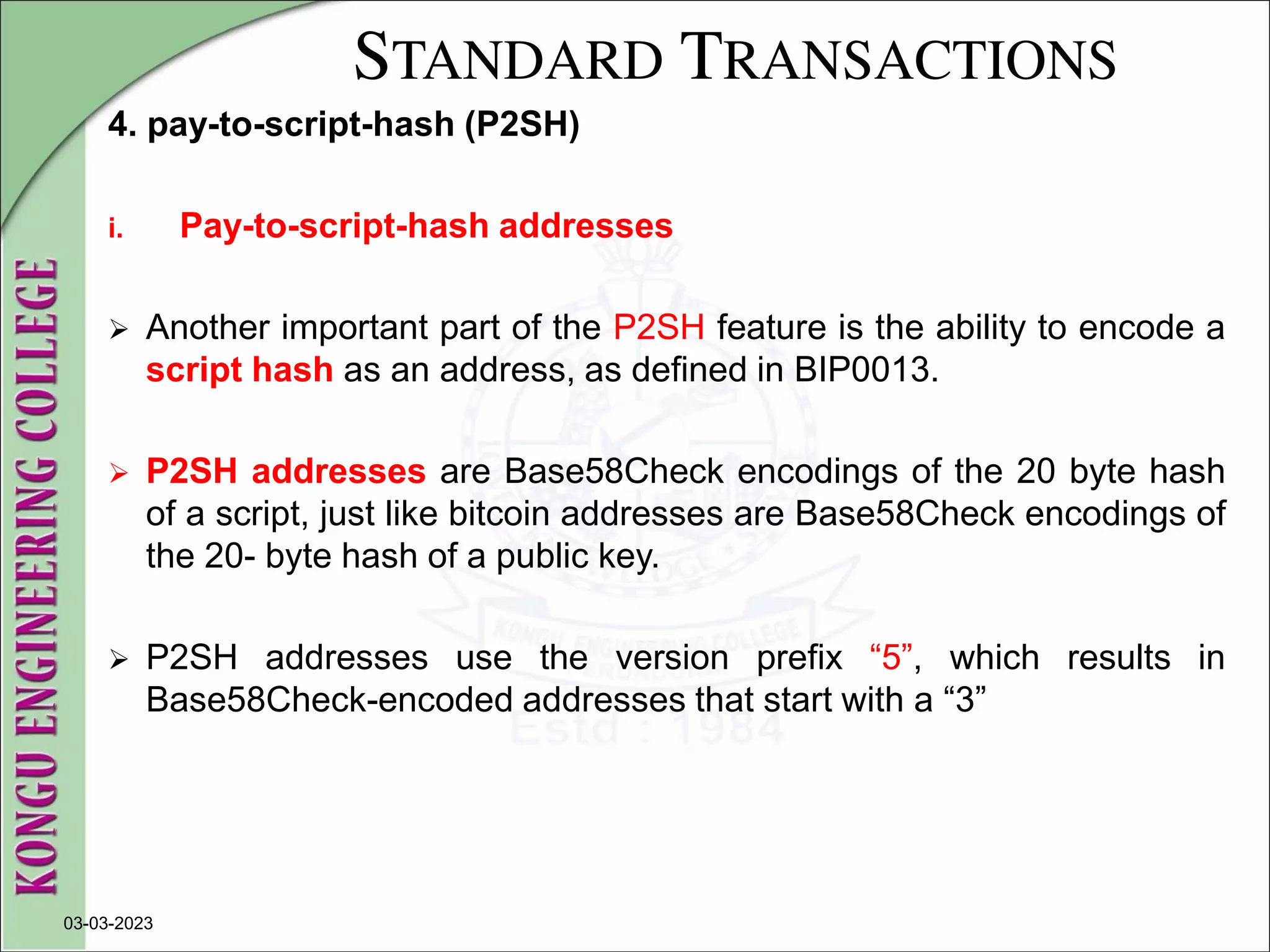 STANDARD TRANSACTIONS
4. pay-to-script-hash (P2SH)
i. Pay-to-script-hash addresses
 Another important part of the P2SH feature is the ability to encode a
script hash as an address, as defined in BIP0013.
 P2SH addresses are Base58Check encodings of the 20 byte hash
of a script, just like bitcoin addresses are Base58Check encodings of
the 20- byte hash of a public key.
 P2SH addresses use the version prefix “5”, which results in
Base58Check-encoded addresses that start with a “3”
03-03-2023
 