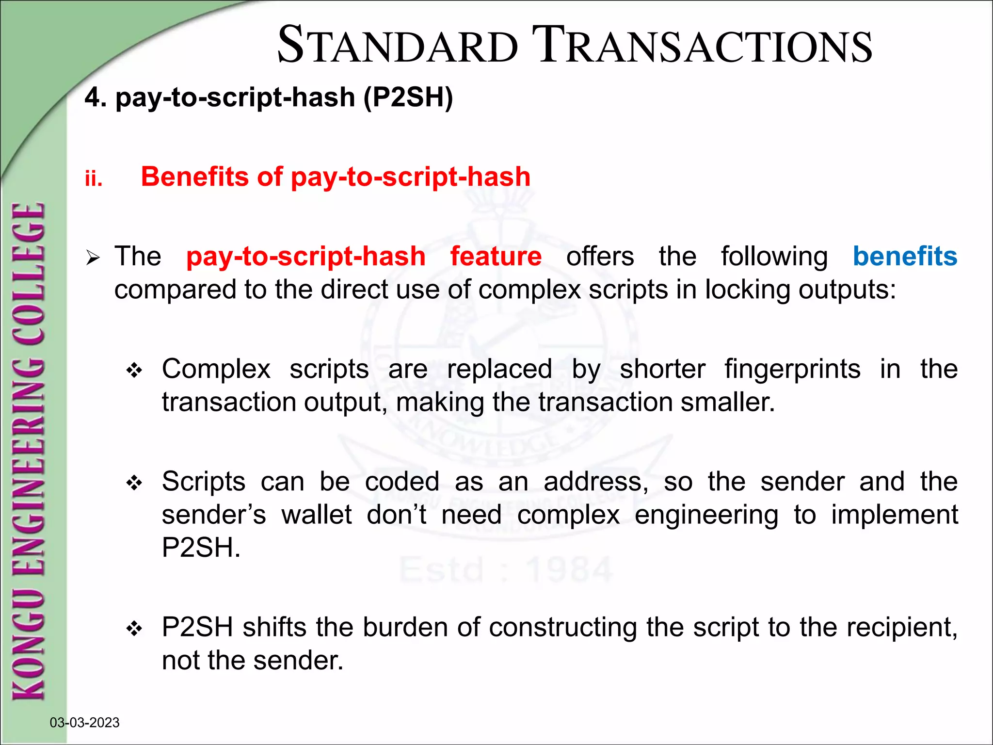 STANDARD TRANSACTIONS
4. pay-to-script-hash (P2SH)
ii. Benefits of pay-to-script-hash
 The pay-to-script-hash feature offers the following benefits
compared to the direct use of complex scripts in locking outputs:
 Complex scripts are replaced by shorter fingerprints in the
transaction output, making the transaction smaller.
 Scripts can be coded as an address, so the sender and the
sender’s wallet don’t need complex engineering to implement
P2SH.
 P2SH shifts the burden of constructing the script to the recipient,
not the sender.
03-03-2023
 
