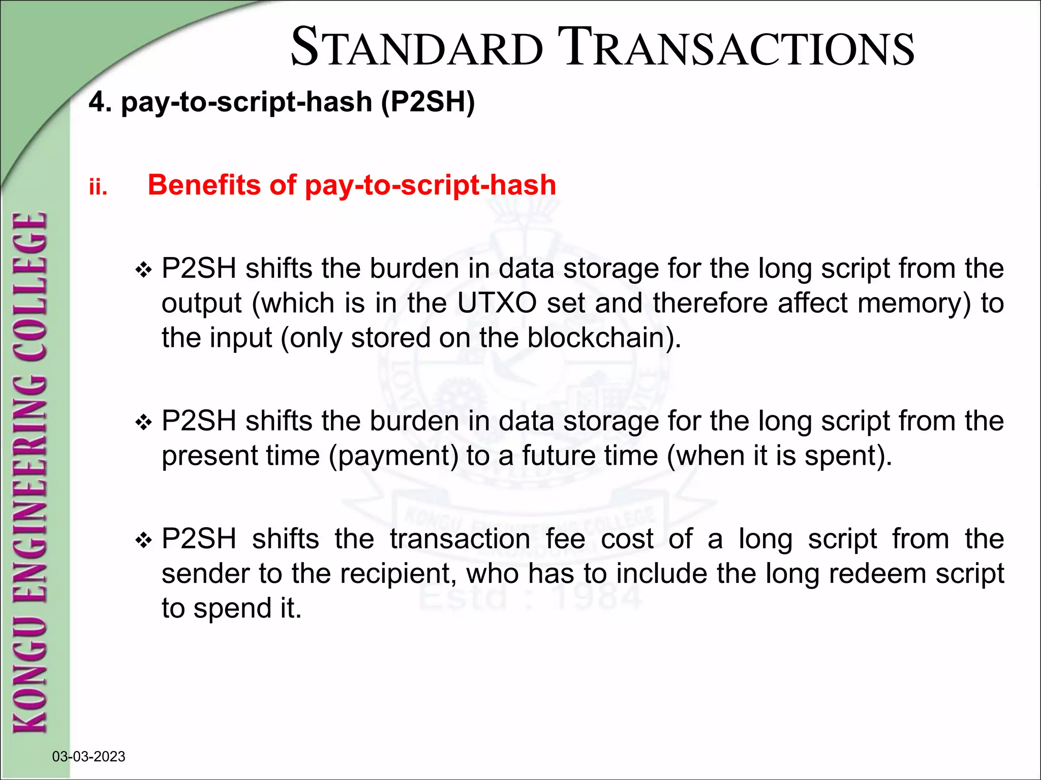 STANDARD TRANSACTIONS
4. pay-to-script-hash (P2SH)
ii. Benefits of pay-to-script-hash
 P2SH shifts the burden in data storage for the long script from the
output (which is in the UTXO set and therefore affect memory) to
the input (only stored on the blockchain).
 P2SH shifts the burden in data storage for the long script from the
present time (payment) to a future time (when it is spent).
 P2SH shifts the transaction fee cost of a long script from the
sender to the recipient, who has to include the long redeem script
to spend it.
03-03-2023
 