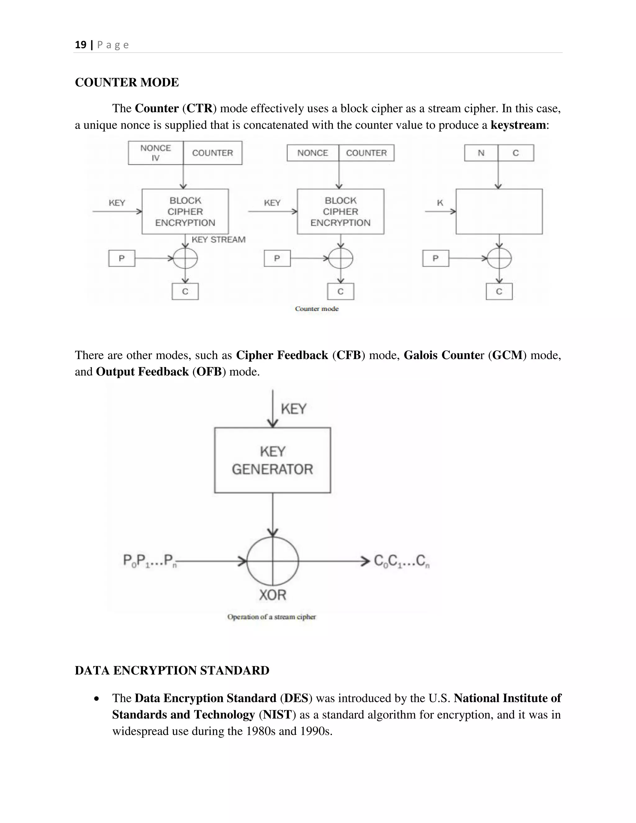 19 | P a g e
COUNTER MODE
The Counter (CTR) mode effectively uses a block cipher as a stream cipher. In this case,
a unique nonce is supplied that is concatenated with the counter value to produce a keystream:
There are other modes, such as Cipher Feedback (CFB) mode, Galois Counter (GCM) mode,
and Output Feedback (OFB) mode.
DATA ENCRYPTION STANDARD
 The Data Encryption Standard (DES) was introduced by the U.S. National Institute of
Standards and Technology (NIST) as a standard algorithm for encryption, and it was in
widespread use during the 1980s and 1990s.
 