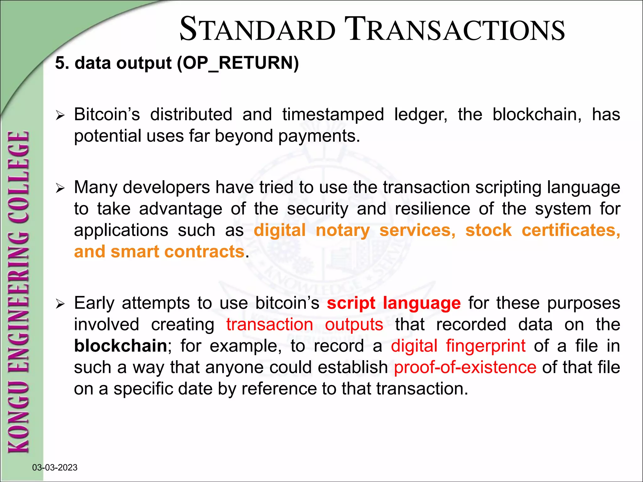 STANDARD TRANSACTIONS
5. data output (OP_RETURN)
 Bitcoin’s distributed and timestamped ledger, the blockchain, has
potential uses far beyond payments.
 Many developers have tried to use the transaction scripting language
to take advantage of the security and resilience of the system for
applications such as digital notary services, stock certificates,
and smart contracts.
 Early attempts to use bitcoin’s script language for these purposes
involved creating transaction outputs that recorded data on the
blockchain; for example, to record a digital fingerprint of a file in
such a way that anyone could establish proof-of-existence of that file
on a specific date by reference to that transaction.
03-03-2023
 