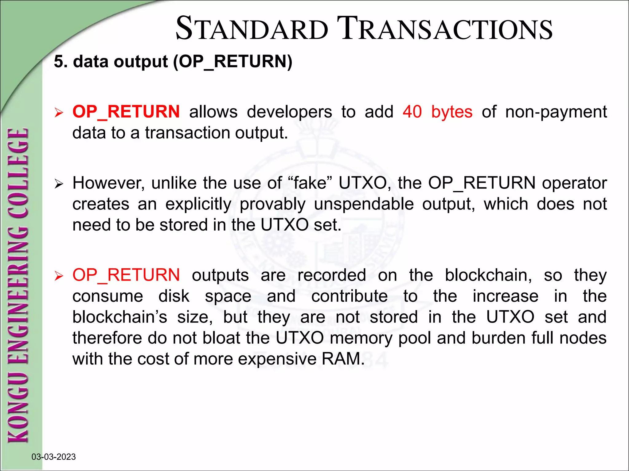 STANDARD TRANSACTIONS
5. data output (OP_RETURN)
 OP_RETURN allows developers to add 40 bytes of non‐payment
data to a transaction output.
 However, unlike the use of “fake” UTXO, the OP_RETURN operator
creates an explicitly provably unspendable output, which does not
need to be stored in the UTXO set.
 OP_RETURN outputs are recorded on the blockchain, so they
consume disk space and contribute to the increase in the
blockchain’s size, but they are not stored in the UTXO set and
therefore do not bloat the UTXO memory pool and burden full nodes
with the cost of more expensive RAM.
03-03-2023
 