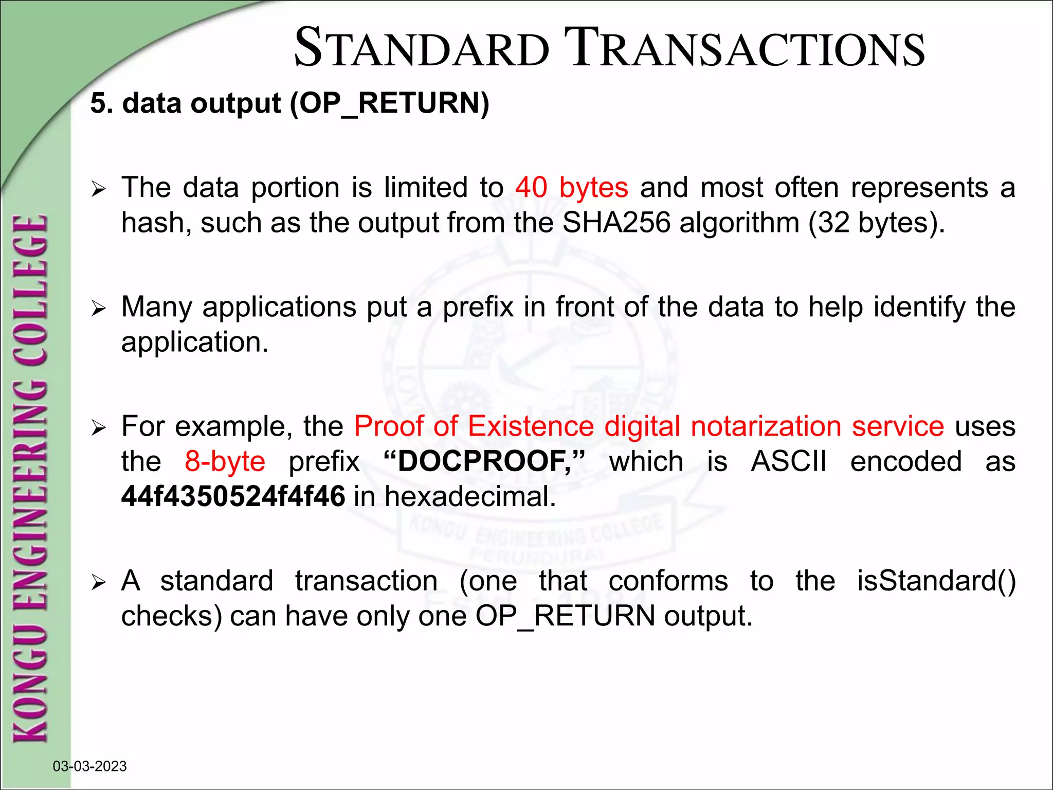 STANDARD TRANSACTIONS
5. data output (OP_RETURN)
 The data portion is limited to 40 bytes and most often represents a
hash, such as the output from the SHA256 algorithm (32 bytes).
 Many applications put a prefix in front of the data to help identify the
application.
 For example, the Proof of Existence digital notarization service uses
the 8-byte prefix “DOCPROOF,” which is ASCII encoded as
44f4350524f4f46 in hexadecimal.
 A standard transaction (one that conforms to the isStandard()
checks) can have only one OP_RETURN output.
03-03-2023
 