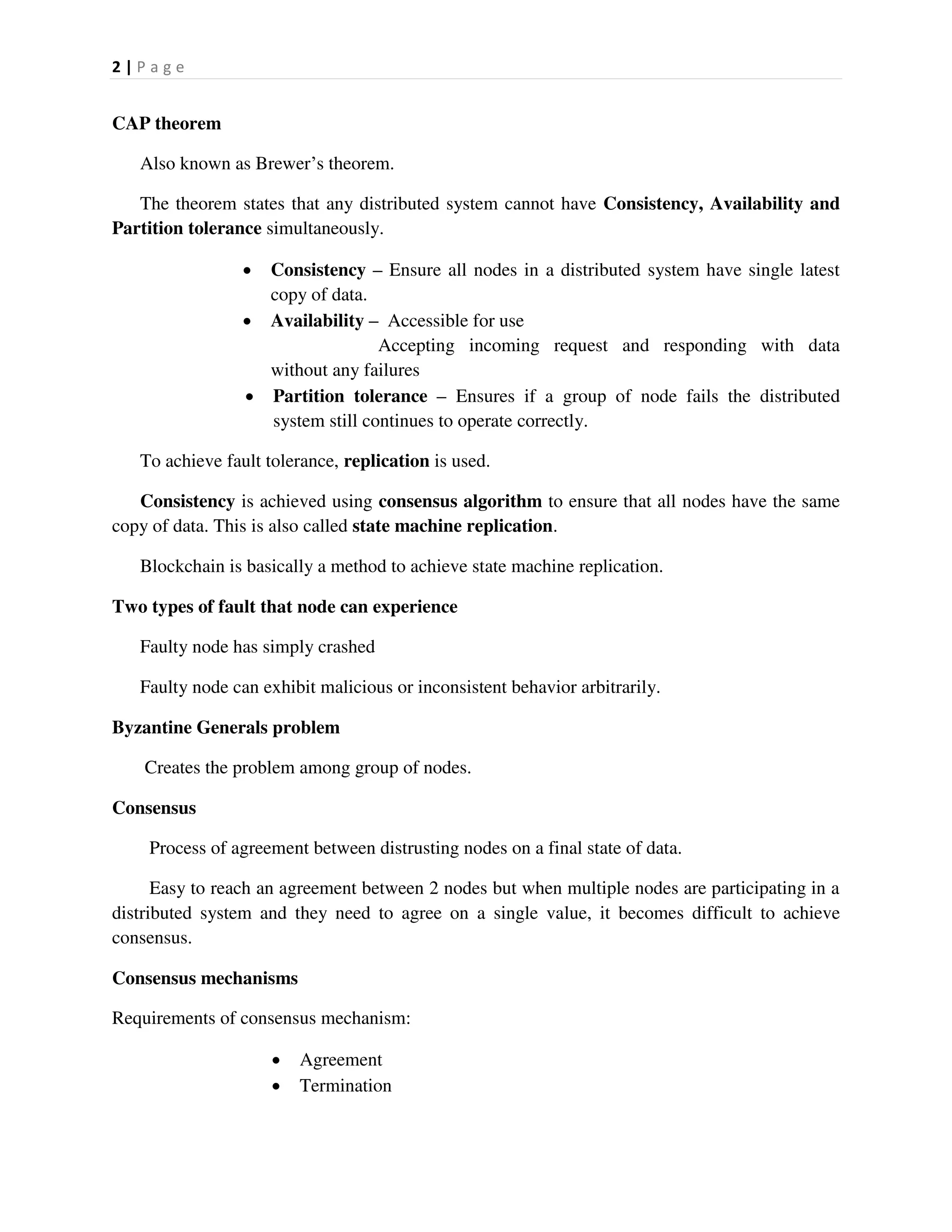 2 | P a g e
CAP theorem
Also known as Brewer’s theorem.
The theorem states that any distributed system cannot have Consistency, Availability and
Partition tolerance simultaneously.
 Consistency – Ensure all nodes in a distributed system have single latest
copy of data.
 Availability – Accessible for use
Accepting incoming request and responding with data
without any failures
 Partition tolerance – Ensures if a group of node fails the distributed
system still continues to operate correctly.
To achieve fault tolerance, replication is used.
Consistency is achieved using consensus algorithm to ensure that all nodes have the same
copy of data. This is also called state machine replication.
Blockchain is basically a method to achieve state machine replication.
Two types of fault that node can experience
Faulty node has simply crashed
Faulty node can exhibit malicious or inconsistent behavior arbitrarily.
Byzantine Generals problem
Creates the problem among group of nodes.
Consensus
Process of agreement between distrusting nodes on a final state of data.
Easy to reach an agreement between 2 nodes but when multiple nodes are participating in a
distributed system and they need to agree on a single value, it becomes difficult to achieve
consensus.
Consensus mechanisms
Requirements of consensus mechanism:
 Agreement
 Termination
 