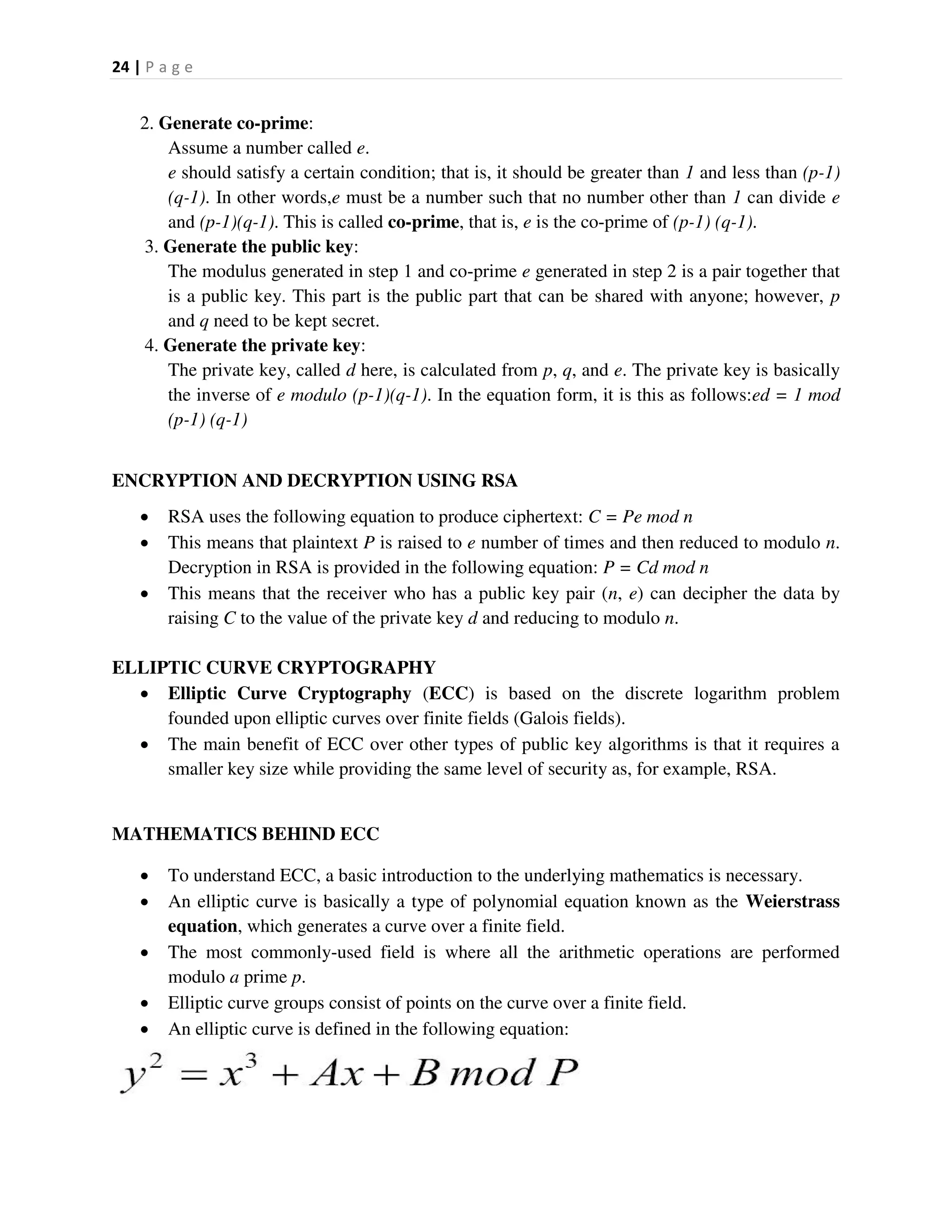 24 | P a g e
2. Generate co-prime:
Assume a number called e.
e should satisfy a certain condition; that is, it should be greater than 1 and less than (p-1)
(q-1). In other words,e must be a number such that no number other than 1 can divide e
and (p-1)(q-1). This is called co-prime, that is, e is the co-prime of (p-1) (q-1).
3. Generate the public key:
The modulus generated in step 1 and co-prime e generated in step 2 is a pair together that
is a public key. This part is the public part that can be shared with anyone; however, p
and q need to be kept secret.
4. Generate the private key:
The private key, called d here, is calculated from p, q, and e. The private key is basically
the inverse of e modulo (p-1)(q-1). In the equation form, it is this as follows:ed = 1 mod
(p-1) (q-1)
ENCRYPTION AND DECRYPTION USING RSA
 RSA uses the following equation to produce ciphertext: C = Pe mod n
 This means that plaintext P is raised to e number of times and then reduced to modulo n.
Decryption in RSA is provided in the following equation: P = Cd mod n
 This means that the receiver who has a public key pair (n, e) can decipher the data by
raising C to the value of the private key d and reducing to modulo n.
ELLIPTIC CURVE CRYPTOGRAPHY
 Elliptic Curve Cryptography (ECC) is based on the discrete logarithm problem
founded upon elliptic curves over finite fields (Galois fields).
 The main benefit of ECC over other types of public key algorithms is that it requires a
smaller key size while providing the same level of security as, for example, RSA.
MATHEMATICS BEHIND ECC
 To understand ECC, a basic introduction to the underlying mathematics is necessary.
 An elliptic curve is basically a type of polynomial equation known as the Weierstrass
equation, which generates a curve over a finite field.
 The most commonly-used field is where all the arithmetic operations are performed
modulo a prime p.
 Elliptic curve groups consist of points on the curve over a finite field.
 An elliptic curve is defined in the following equation:
 