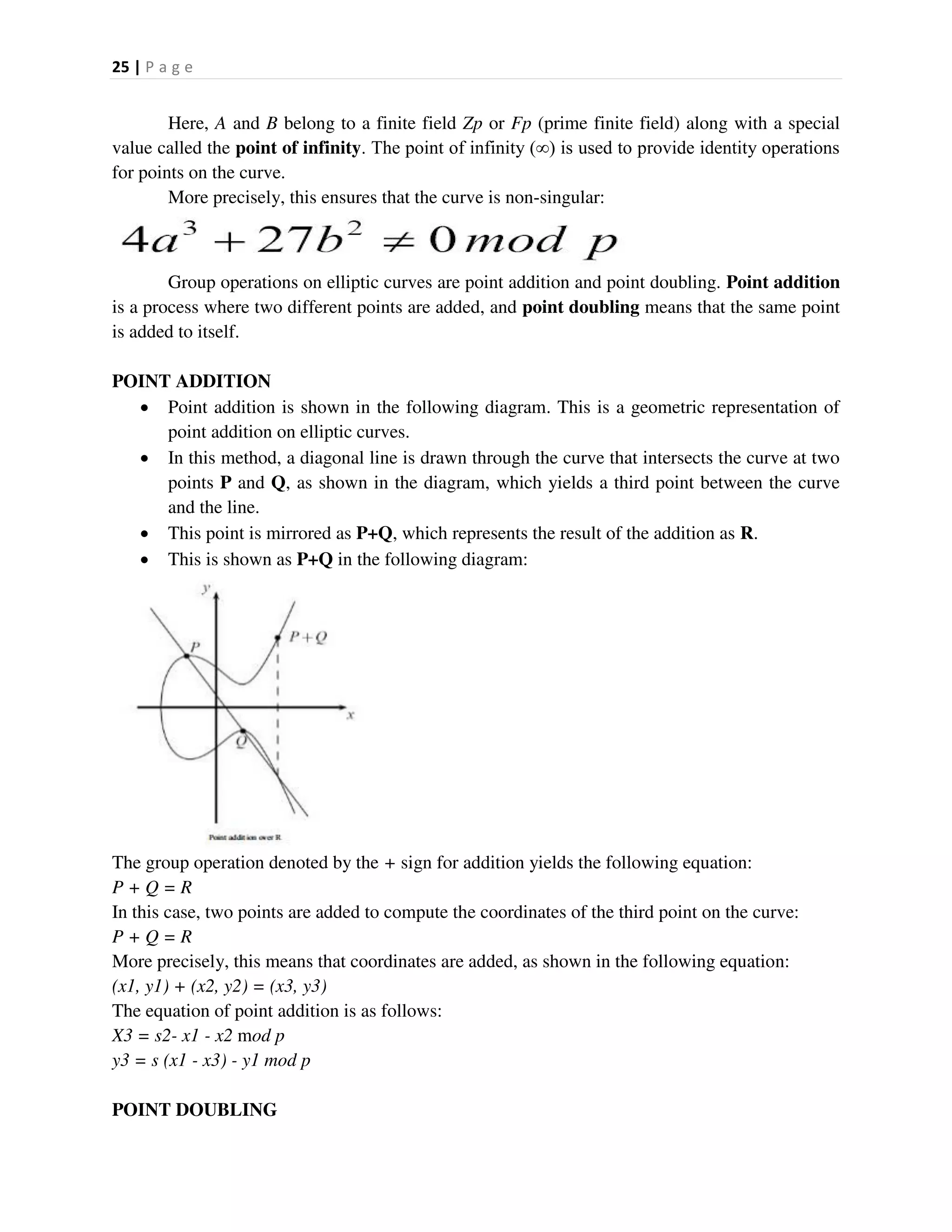 25 | P a g e
Here, A and B belong to a finite field Zp or Fp (prime finite field) along with a special
value called the point of infinity. The point of infinity (∞) is used to provide identity operations
for points on the curve.
More precisely, this ensures that the curve is non-singular:
Group operations on elliptic curves are point addition and point doubling. Point addition
is a process where two different points are added, and point doubling means that the same point
is added to itself.
POINT ADDITION
 Point addition is shown in the following diagram. This is a geometric representation of
point addition on elliptic curves.
 In this method, a diagonal line is drawn through the curve that intersects the curve at two
points P and Q, as shown in the diagram, which yields a third point between the curve
and the line.
 This point is mirrored as P+Q, which represents the result of the addition as R.
 This is shown as P+Q in the following diagram:
The group operation denoted by the + sign for addition yields the following equation:
P + Q = R
In this case, two points are added to compute the coordinates of the third point on the curve:
P + Q = R
More precisely, this means that coordinates are added, as shown in the following equation:
(x1, y1) + (x2, y2) = (x3, y3)
The equation of point addition is as follows:
X3 = s2- x1 - x2 mod p
y3 = s (x1 - x3) - y1 mod p
POINT DOUBLING
 