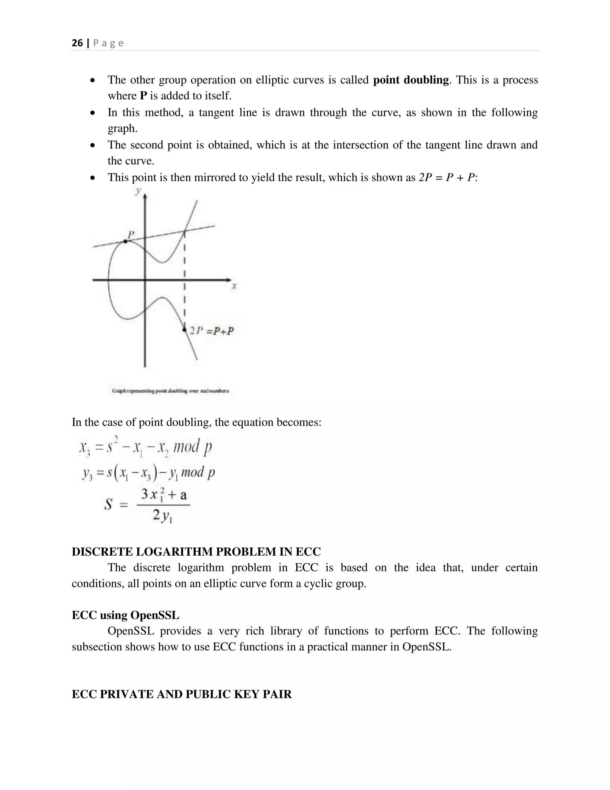 26 | P a g e
 The other group operation on elliptic curves is called point doubling. This is a process
where P is added to itself.
 In this method, a tangent line is drawn through the curve, as shown in the following
graph.
 The second point is obtained, which is at the intersection of the tangent line drawn and
the curve.
 This point is then mirrored to yield the result, which is shown as 2P = P + P:
In the case of point doubling, the equation becomes:
DISCRETE LOGARITHM PROBLEM IN ECC
The discrete logarithm problem in ECC is based on the idea that, under certain
conditions, all points on an elliptic curve form a cyclic group.
ECC using OpenSSL
OpenSSL provides a very rich library of functions to perform ECC. The following
subsection shows how to use ECC functions in a practical manner in OpenSSL.
ECC PRIVATE AND PUBLIC KEY PAIR
 
