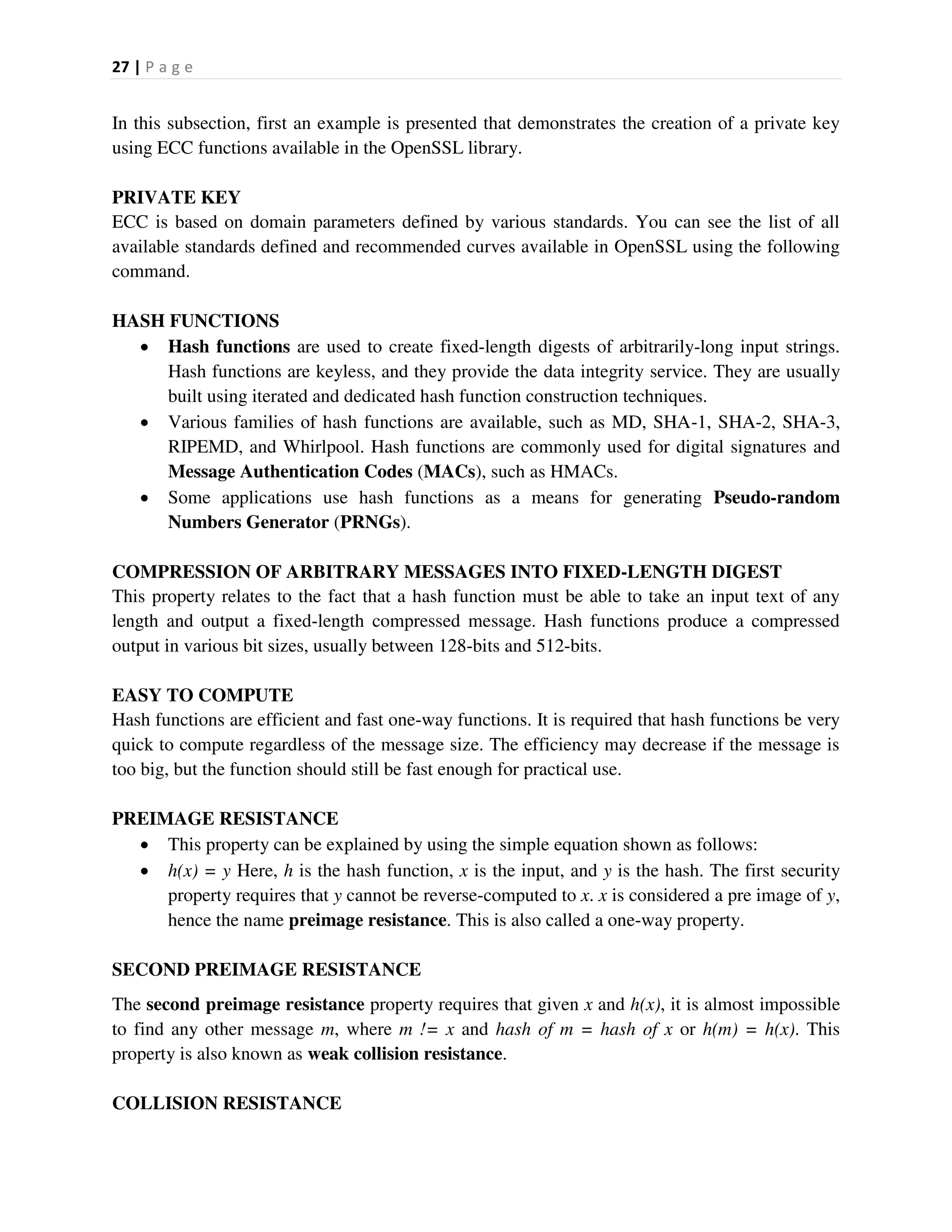 27 | P a g e
In this subsection, first an example is presented that demonstrates the creation of a private key
using ECC functions available in the OpenSSL library.
PRIVATE KEY
ECC is based on domain parameters defined by various standards. You can see the list of all
available standards defined and recommended curves available in OpenSSL using the following
command.
HASH FUNCTIONS
 Hash functions are used to create fixed-length digests of arbitrarily-long input strings.
Hash functions are keyless, and they provide the data integrity service. They are usually
built using iterated and dedicated hash function construction techniques.
 Various families of hash functions are available, such as MD, SHA-1, SHA-2, SHA-3,
RIPEMD, and Whirlpool. Hash functions are commonly used for digital signatures and
Message Authentication Codes (MACs), such as HMACs.
 Some applications use hash functions as a means for generating Pseudo-random
Numbers Generator (PRNGs).
COMPRESSION OF ARBITRARY MESSAGES INTO FIXED-LENGTH DIGEST
This property relates to the fact that a hash function must be able to take an input text of any
length and output a fixed-length compressed message. Hash functions produce a compressed
output in various bit sizes, usually between 128-bits and 512-bits.
EASY TO COMPUTE
Hash functions are efficient and fast one-way functions. It is required that hash functions be very
quick to compute regardless of the message size. The efficiency may decrease if the message is
too big, but the function should still be fast enough for practical use.
PREIMAGE RESISTANCE
 This property can be explained by using the simple equation shown as follows:
 h(x) = y Here, h is the hash function, x is the input, and y is the hash. The first security
property requires that y cannot be reverse-computed to x. x is considered a pre image of y,
hence the name preimage resistance. This is also called a one-way property.
SECOND PREIMAGE RESISTANCE
The second preimage resistance property requires that given x and h(x), it is almost impossible
to find any other message m, where m != x and hash of m = hash of x or h(m) = h(x). This
property is also known as weak collision resistance.
COLLISION RESISTANCE
 