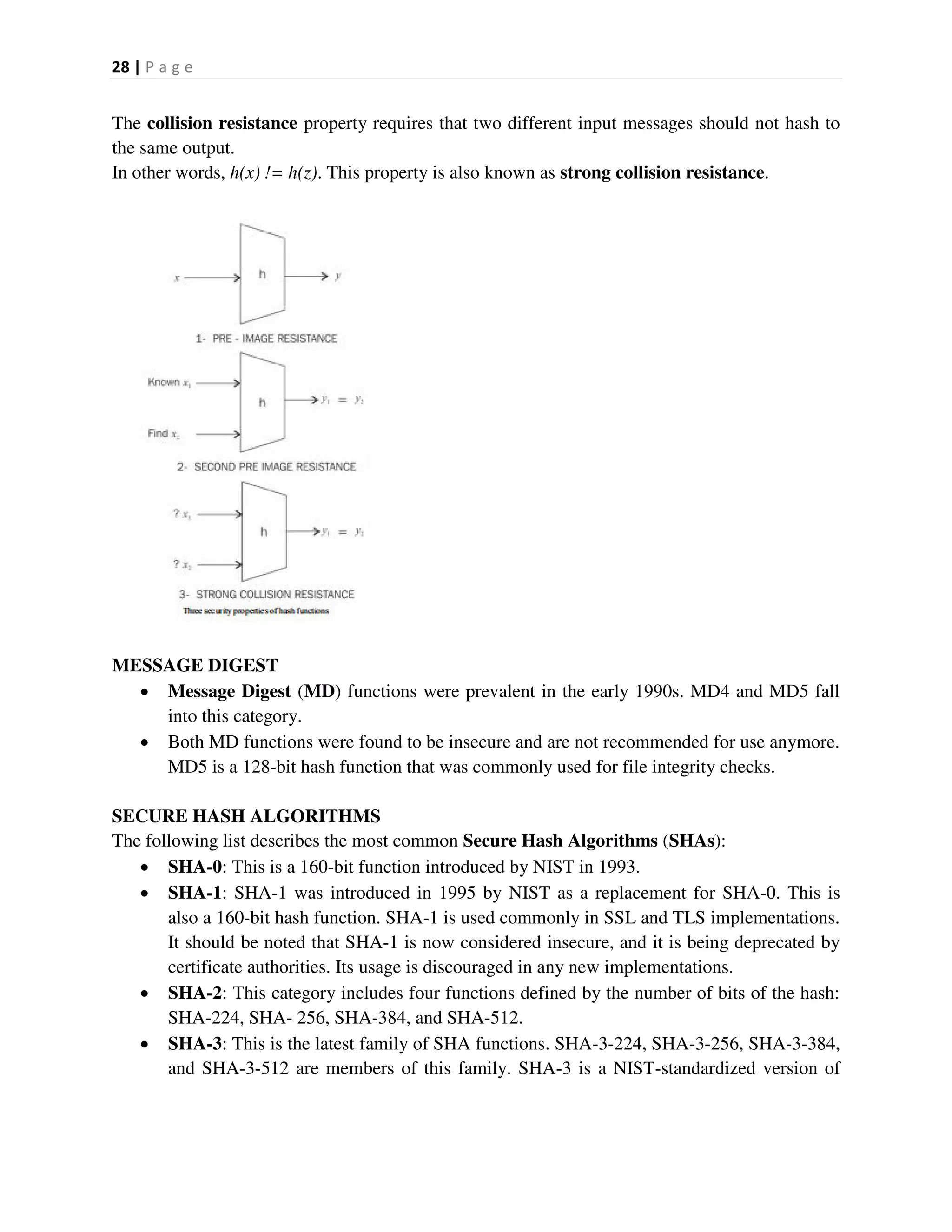 28 | P a g e
The collision resistance property requires that two different input messages should not hash to
the same output.
In other words, h(x) != h(z). This property is also known as strong collision resistance.
MESSAGE DIGEST
 Message Digest (MD) functions were prevalent in the early 1990s. MD4 and MD5 fall
into this category.
 Both MD functions were found to be insecure and are not recommended for use anymore.
MD5 is a 128-bit hash function that was commonly used for file integrity checks.
SECURE HASH ALGORITHMS
The following list describes the most common Secure Hash Algorithms (SHAs):
 SHA-0: This is a 160-bit function introduced by NIST in 1993.
 SHA-1: SHA-1 was introduced in 1995 by NIST as a replacement for SHA-0. This is
also a 160-bit hash function. SHA-1 is used commonly in SSL and TLS implementations.
It should be noted that SHA-1 is now considered insecure, and it is being deprecated by
certificate authorities. Its usage is discouraged in any new implementations.
 SHA-2: This category includes four functions defined by the number of bits of the hash:
SHA-224, SHA- 256, SHA-384, and SHA-512.
 SHA-3: This is the latest family of SHA functions. SHA-3-224, SHA-3-256, SHA-3-384,
and SHA-3-512 are members of this family. SHA-3 is a NIST-standardized version of
 