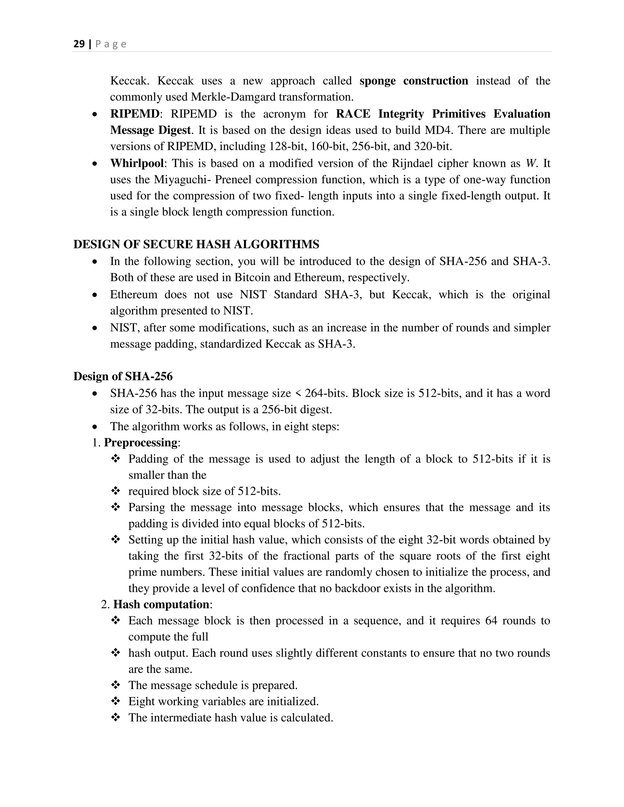 29 | P a g e
Keccak. Keccak uses a new approach called sponge construction instead of the
commonly used Merkle-Damgard transformation.
 RIPEMD: RIPEMD is the acronym for RACE Integrity Primitives Evaluation
Message Digest. It is based on the design ideas used to build MD4. There are multiple
versions of RIPEMD, including 128-bit, 160-bit, 256-bit, and 320-bit.
 Whirlpool: This is based on a modified version of the Rijndael cipher known as W. It
uses the Miyaguchi- Preneel compression function, which is a type of one-way function
used for the compression of two fixed- length inputs into a single fixed-length output. It
is a single block length compression function.
DESIGN OF SECURE HASH ALGORITHMS
 In the following section, you will be introduced to the design of SHA-256 and SHA-3.
Both of these are used in Bitcoin and Ethereum, respectively.
 Ethereum does not use NIST Standard SHA-3, but Keccak, which is the original
algorithm presented to NIST.
 NIST, after some modifications, such as an increase in the number of rounds and simpler
message padding, standardized Keccak as SHA-3.
Design of SHA-256
 SHA-256 has the input message size < 264-bits. Block size is 512-bits, and it has a word
size of 32-bits. The output is a 256-bit digest.
 The algorithm works as follows, in eight steps:
1. Preprocessing:
 Padding of the message is used to adjust the length of a block to 512-bits if it is
smaller than the
 required block size of 512-bits.
 Parsing the message into message blocks, which ensures that the message and its
padding is divided into equal blocks of 512-bits.
 Setting up the initial hash value, which consists of the eight 32-bit words obtained by
taking the first 32-bits of the fractional parts of the square roots of the first eight
prime numbers. These initial values are randomly chosen to initialize the process, and
they provide a level of confidence that no backdoor exists in the algorithm.
2. Hash computation:
 Each message block is then processed in a sequence, and it requires 64 rounds to
compute the full
 hash output. Each round uses slightly different constants to ensure that no two rounds
are the same.
 The message schedule is prepared.
 Eight working variables are initialized.
 The intermediate hash value is calculated.
 