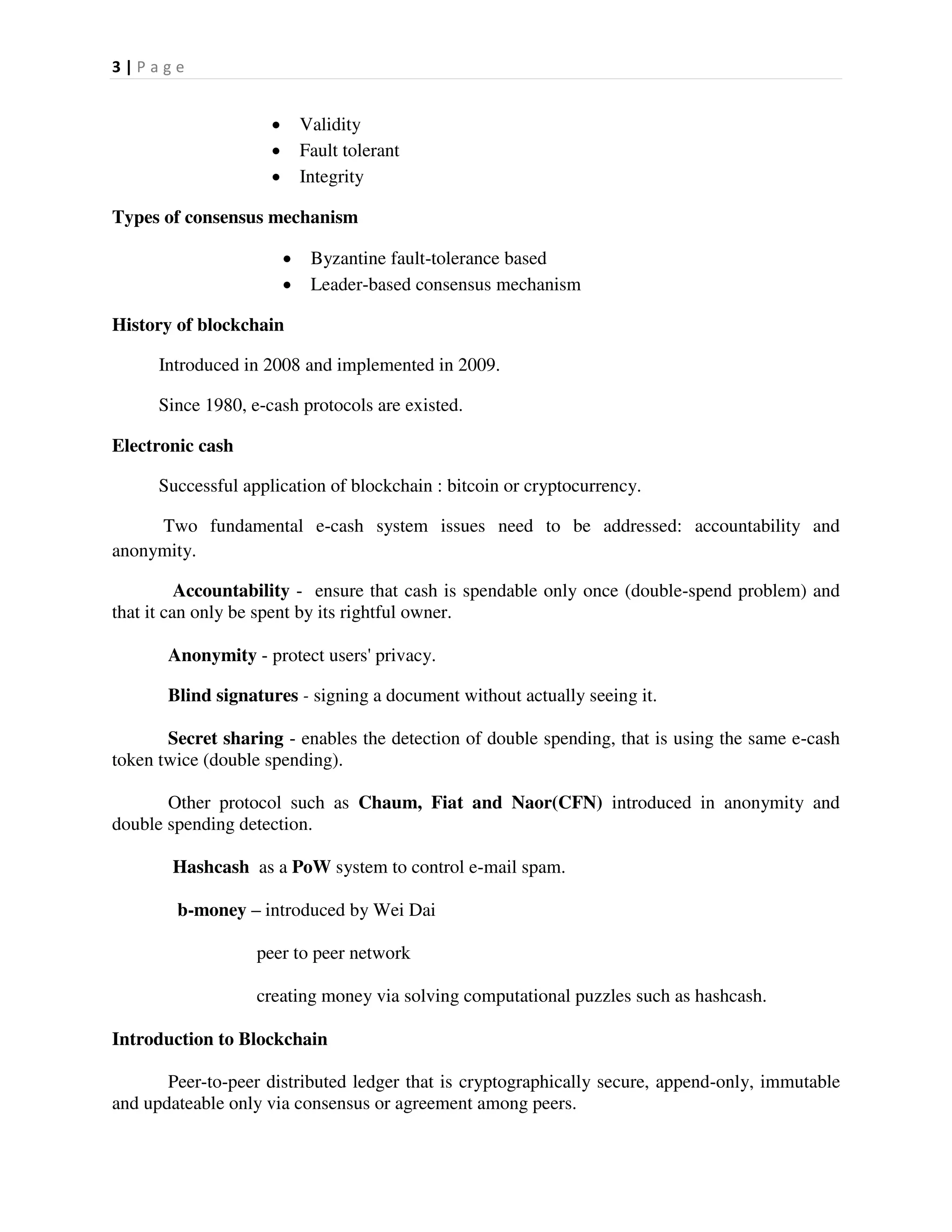 3 | P a g e
 Validity
 Fault tolerant
 Integrity
Types of consensus mechanism
 Byzantine fault-tolerance based
 Leader-based consensus mechanism
History of blockchain
Introduced in 2008 and implemented in 2009.
Since 1980, e-cash protocols are existed.
Electronic cash
Successful application of blockchain : bitcoin or cryptocurrency.
Two fundamental e-cash system issues need to be addressed: accountability and
anonymity.
Accountability - ensure that cash is spendable only once (double-spend problem) and
that it can only be spent by its rightful owner.
Anonymity - protect users' privacy.
Blind signatures - signing a document without actually seeing it.
Secret sharing - enables the detection of double spending, that is using the same e-cash
token twice (double spending).
Other protocol such as Chaum, Fiat and Naor(CFN) introduced in anonymity and
double spending detection.
Hashcash as a PoW system to control e-mail spam.
b-money – introduced by Wei Dai
peer to peer network
creating money via solving computational puzzles such as hashcash.
Introduction to Blockchain
Peer-to-peer distributed ledger that is cryptographically secure, append-only, immutable
and updateable only via consensus or agreement among peers.
 
